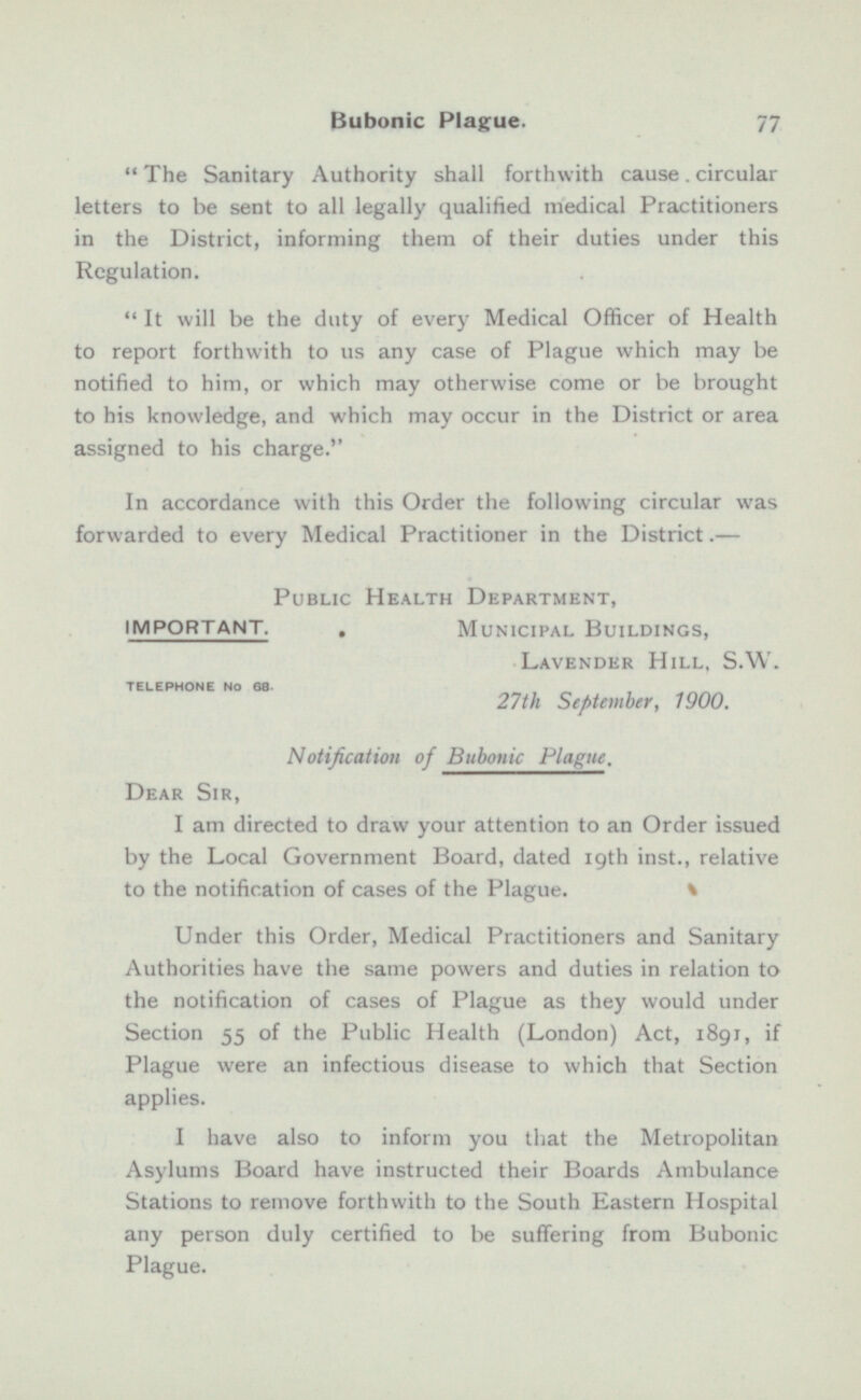  The Sanitary Authority shall forthwith cause . circular letters to be sent to all legally qualified medical Practitioners in the District, informing them of their duties under this Regulation.  It will be the duty of every Medical Officer of Health to report forthwith to us any case of Plague which may be notified to him, or which may otherwise come or be brought to his knowledge, and which may occur in the District or area assigned to his charge. In accordance with this Order the following circular was forwarded to every Medical Practitioner in the District.— Public Health Department, IMPORTANT. . Municipal Buildings, Lavender Hill, S.W. TELEPHONE No 68. 27th September, 1900. Notification of Bubonic Plague, Dear Sir, I am directed to draw your attention to an Order issued by the Local Government Board, dated 19th inst., relative to the notification of cases of the Plague. Under this Order, Medical Practitioners and Sanitary Authorities have the same powers and duties in relation to the notification of cases of Plague as they would under Section 55 of the Public Health (London) Act, 1891, if Plague were an infectious disease to which that Section applies. I have also to inform you that the Metropolitan Asylums Hoard have instructed their Boards Ambulance Stations to remove forthwith to the South Eastern Hospital any person duly certified to be suffering from Bubonic Plague.