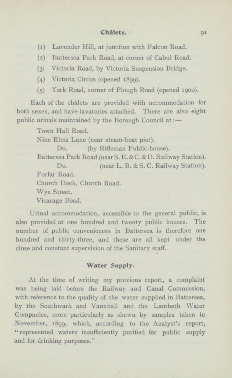 (1) Lavender Hill, at junction with Falcon Road. (2) Battersea Park Road, at corner of Cabul Road. (3) Victoria Road, by Victoria Suspension Bridge. (4) Victoria Circus (opened 1899). (5) York Road, corner of Plough Road (opened 1900). Each of the chalets are provided with accommodation for both sexes, and have lavatories attached. There are also eight public urinals maintained by the Borough Council at:— Town Hall Road. Nine Elms Lane (near steam-boat pier). Do. (by Rifleman Public-house). Battersea Park Road (near S. E. & C.& D. Railway Station). Do. (near L. B. & S. C. Railway Station). Forfar Road. Church Dock, Church Road. Wye Street. Vicarage Boad. Urinal accommodation, accessible to the general public, is also provided at one hundred and twenty public houses. The number of public conveniences in Battersea is therefore one hundred and thirty-three, and these are all kept under the close and constant supervision of the Sanitary staff. Water Supply. At the time of writing my previous report, a complaint was being laid before the Railway and Canal Commission, with reference to the quality of the water supplied in Battersea, by the Southwark and Vauxhall and the Lambeth Water Companies, more particularly as shewn by samples taken in November, 1899, which, according to the Analyst's report,  represented waters insufficiently purified for public supply and for drinking purposes.