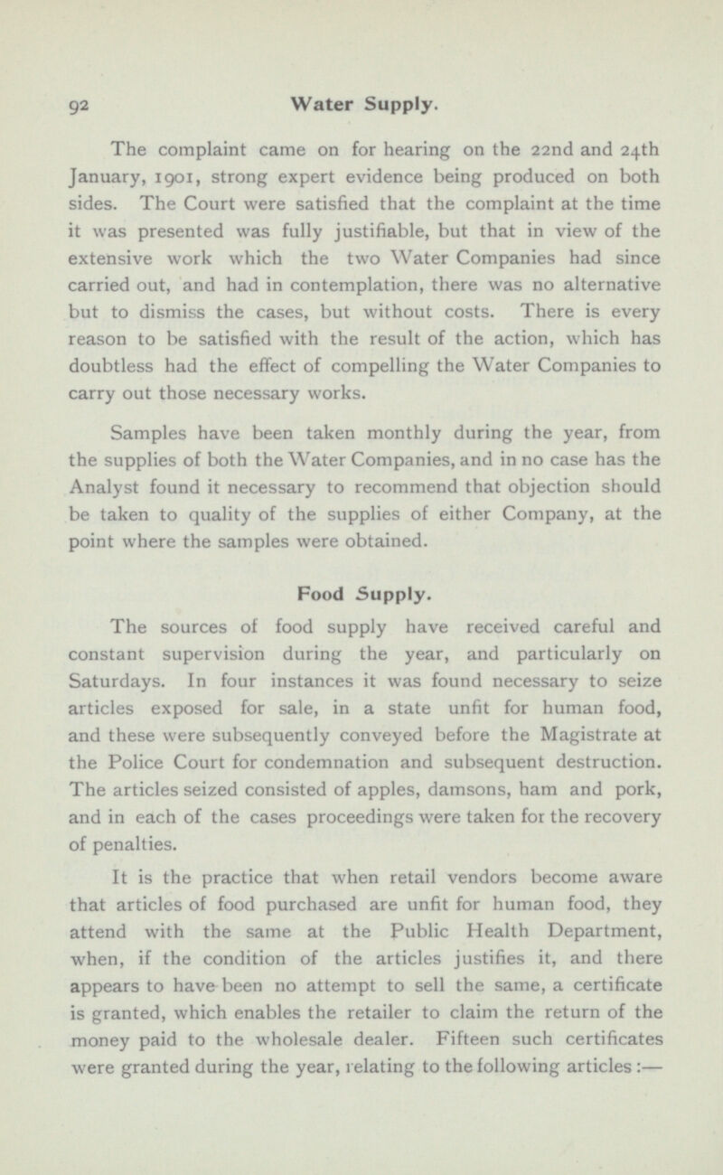 The complaint came on for hearing on the 22nd and 24th January, 1901, strong expert evidence being produced on both sides. The Court were satisfied that the complaint at the time it was presented was fully justifiable, but that in view of the extensive work which the two Water Companies had since carried out, and had in contemplation, there was no alternative but to dismiss the cases, but without costs. There is every reason to be satisfied with the result of the action, which has doubtless had the effect of compelling the Water Companies to carry out those necessary works. Samples have been taken monthly during the year, from the supplies of both the Water Companies, and in no case has the Analyst found it necessary to recommend that objection should be taken to quality of the supplies of either Company, at the point where the samples were obtained. Food Supply. The sources of food supply have received careful and constant supervision during the year, and particularly on Saturdays. In four instances it was found necessary to seize articles exposed for sale, in a state unfit for human food, and these were subsequently conveyed before the Magistrate at the Police Court for condemnation and subsequent destruction. The articles seized consisted of apples, damsons, ham and pork, and in each of the cases proceedings were taken for the recovery of penalties. It is the practice that when retail vendors become aware that articles of food purchased are unfit for human food, they attend with the same at the Public Health Department, when, if the condition of the articles justifies it, and there appears to have been no attempt to sell the same, a certificate is granted, which enables the retailer to claim the return of the money paid to the wholesale dealer. Fifteen such certificates were granted during the year, relating to the following articles :—