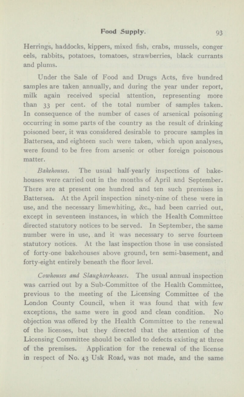 Herrings, haddocks, kippers, mixed fish, crabs, mussels, conger eels, rabbits, potatoes, tomatoes, strawberries, black currants and plums. Under the Sale of Food and Drugs Acts, five hundred samples are taken annually, and during the year under report, milk again received special attention, representing more than 33 per cent, of the total number of samples taken. In consequence of the number of cases of arsenical poisoning occurring in some parts of the country as the result of drinking poisoned beer, it was considered desirable to procure samples in Battersea, and eighteen such were taken, which upon analyses, were found to be free from arsenic or other foreign poisonous matter. Bakehouses. The usual half-yearly inspections of bake houses were carried out in the months of April and September. There are at present one hundred and ten such premises in Battersea. At the April inspection ninety-nine of these were in use, and the necessary limewhiting, &c., had been carried out, except in seventeen instances, in which the Health Committee directed statutory notices to be served. In September, the same number were in use, and it was necessary to serve fourteen statutory notices. At the last inspection those in use consisted of forty-one bakehouses above ground, ten semi-basement, and forty-eight entirely beneath the floor level. Cowhouses and Slaughterhouses. The usual annual inspection was carried out by a Sub-Committee of the Health Committee, previous to the meeting of the Licensing Committee of the London County Council, when it was found that with few exceptions, the same were in good and clean condition. No objection was offered by the Health Committee to the renewal of the licenses, but they directed that the attention of the Licensing Committee should be called to defects existing at three of the premises. Application for the renewal of the license in respect of No. 43 Usk Road, was not made, and the same