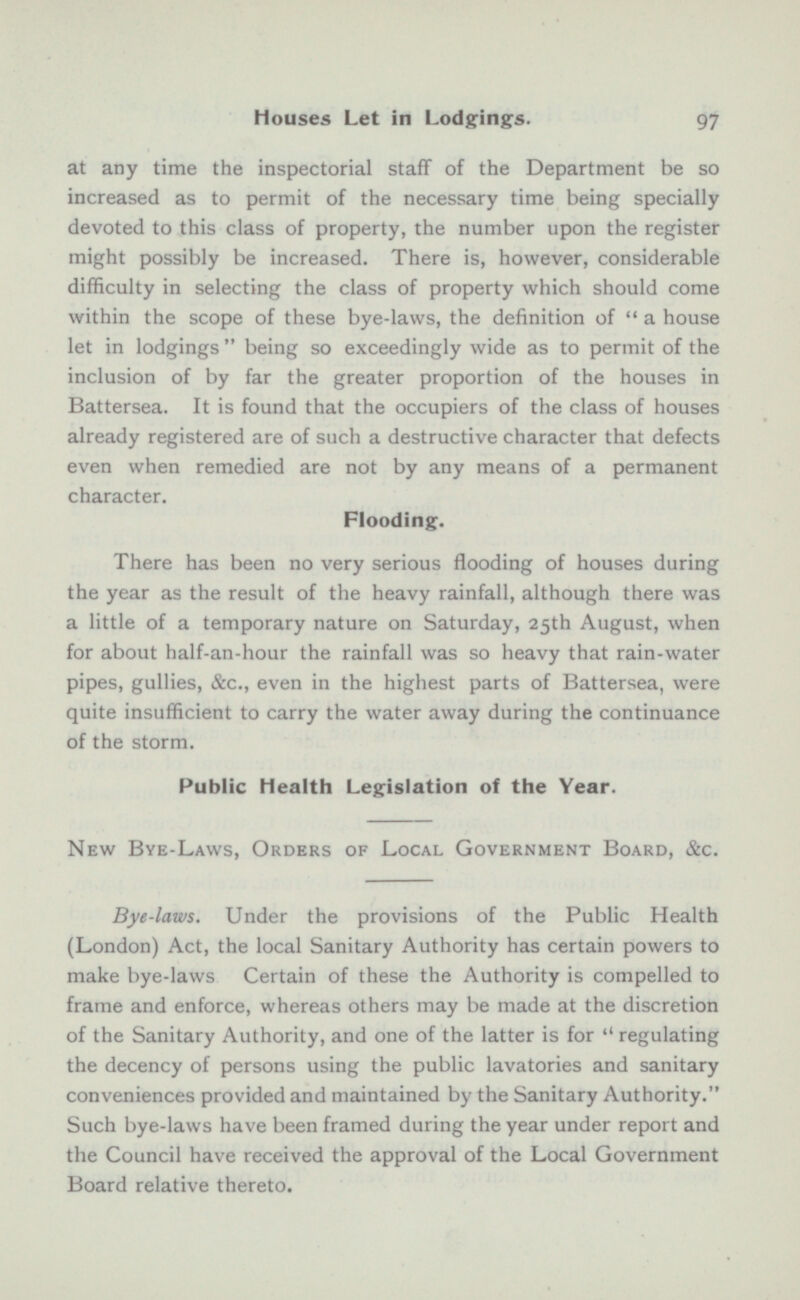 at any time the inspectorial staff of the Department be so increased as to permit of the necessary time being specially devoted to this class of property, the number upon the register might possibly be increased. There is, however, considerable difficulty in selecting the class of property which should come within the scope of these bye-laws, the definition of  a house let in lodgings  being so exceedingly wide as to permit of the inclusion of by far the greater proportion of the houses in Battersea. It is found that the occupiers of the class of houses already registered are of such a destructive character that defects even when remedied are not by any means of a permanent character. Flooding. There has been no very serious flooding of houses during the year as the result of the heavy rainfall, although there was a little of a temporary nature on Saturday, 25th August, when for about half-an-hour the rainfall was so heavy that rain-water pipes, gullies, &c., even in the highest parts of Battersea, were quite insufficient to carry the water away during the continuance of the storm. Public Health Legislation of the Year. New Bye-Laws, Orders Of Local Government Board, See. Bye-laws. Under the provisions of the Public Health (London) Act, the local Sanitary Authority has certain powers to make bye-laws Certain of these the Authority is compelled to frame and enforce, whereas others may be made at the discretion of the Sanitary Authority, and one of the latter is for  regulating the decency of persons using the public lavatories and sanitary conveniences provided and maintained by the Sanitary Authority. Such bye-laws have been framed during the year under report and the Council have received the approval of the Local Government Board relative thereto.