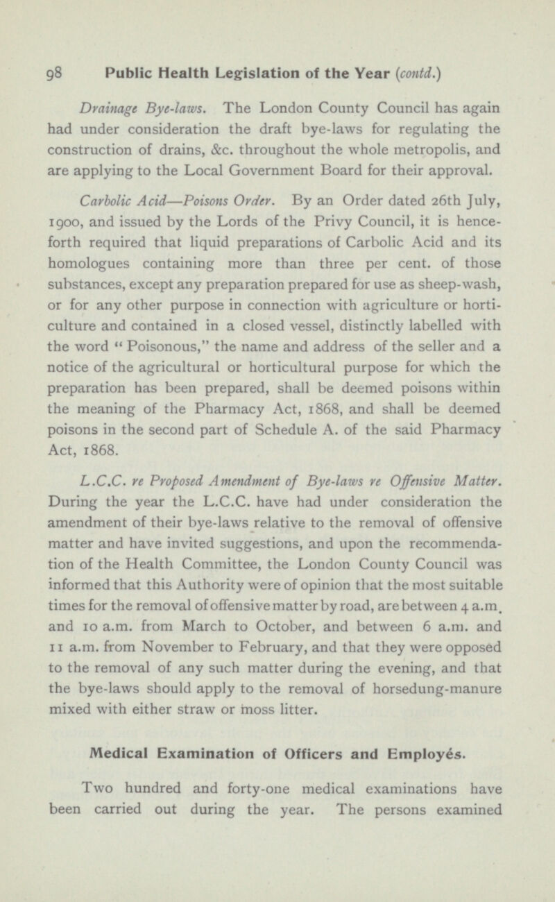 Drainage Bye-laws. The London County Council has again had under consideration the draft bye-laws for regulating the construction of drains, &c. throughout the whole metropolis, and are applying to the Local Government Board for their approval. Carbolic Acid—Poisons Order. By an Order dated 26th July, 1900, and issued by the Lords of the Privy Council, it is hence forth required that liquid preparations of Carbolic Acid and its homologues containing more than three per cent, of those substances, except any preparation prepared for use as sheep-wash, or for any other purpose in connection with agriculture or horti culture and contained in a closed vessel, distinctly labelled with the word  Poisonous, the name and address of the seller and a notice of the agricultural or horticultural purpose for which the preparation has been prepared, shall be deemed poisons within the meaning of the Pharmacy Act, 1868, and shall be deemed poisons in the second part of Schedule A. of the said Pharmacy Act, 1868. L.C.C. re Proposed Amendment of Bye-laws re Offensive Matter. During the year the L.C.C. have had under consideration the amendment of their bye-laws relative to the removal of offensive matter and have invited suggestions, and upon the recommenda tion of the Health Committee, the London County Council was informed that this Authority were of opinion that the most suitable times for the removal of offensive matter by road, are between 4 a.m. and 10 a.m. from March to October, and between 6 a.m. and 11 a.m. from November to February, and that they were opposed to the removal of any such matter during the evening, and that the bye-laws should apply to the removal of horsedung-manure mixed with either straw or moss litter. Medical Examination of Officers and Employes. Two hundred and forty-one medical examinations have been carried out during the year. The persons examined