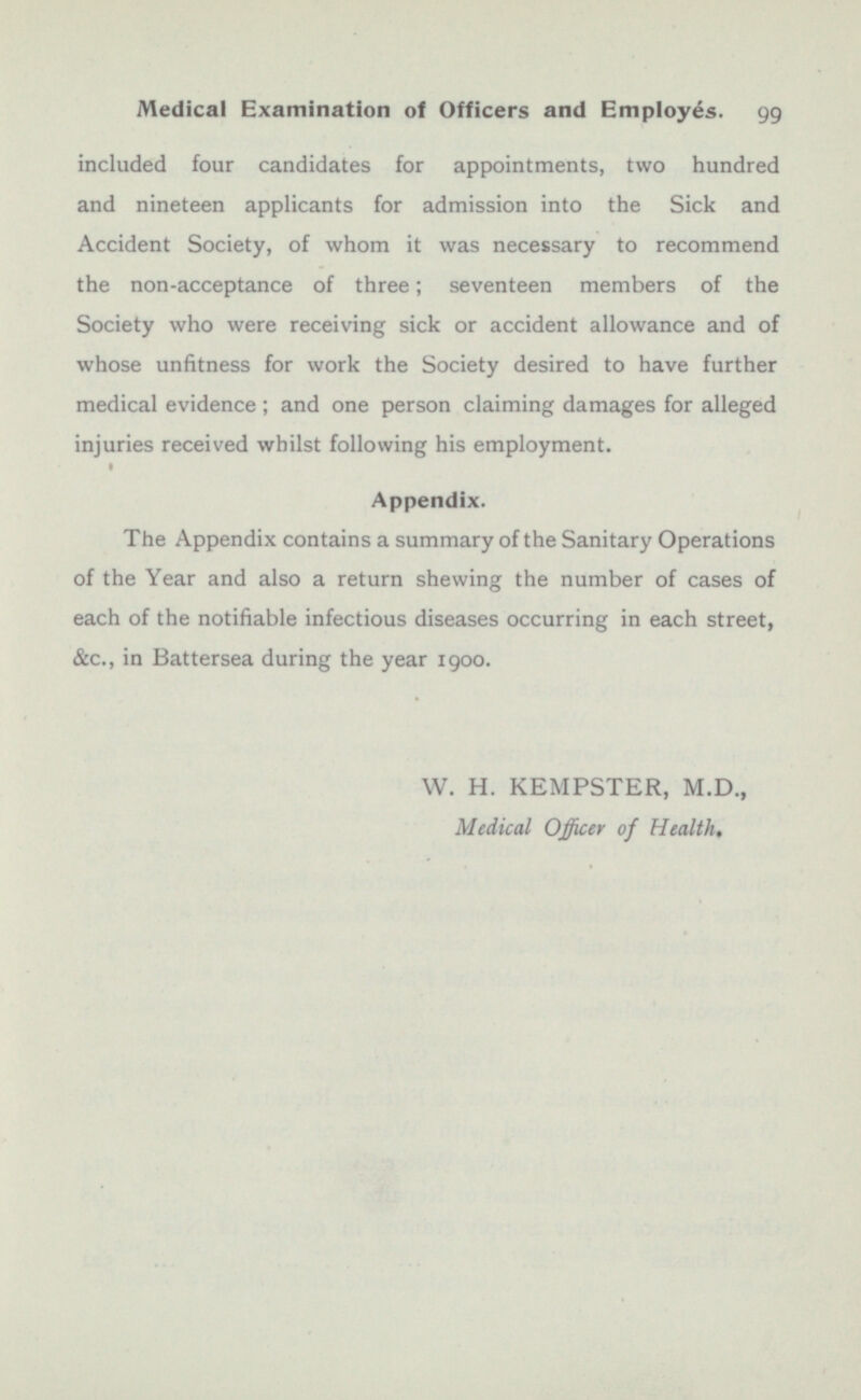 included four candidates for appointments, two hundred and nineteen applicants for admission into the Sick and Accident Society, of whom it was necessary to recommend the non-acceptance of three; seventeen members of the Society who were receiving sick or accident allowance and of whose unfitness for work the Society desired to have further medical evidence ; and one person claiming damages for alleged injuries received whilst following his employment. Appendix. The Appendix contains a summary of the Sanitary Operations of the Year and also a return shewing the number of cases of each of the notifiable infectious diseases occurring in each street, &c., in Battersea during the year 1900. W. H. KEMPSTER, M.D., Medical Officer of Health,