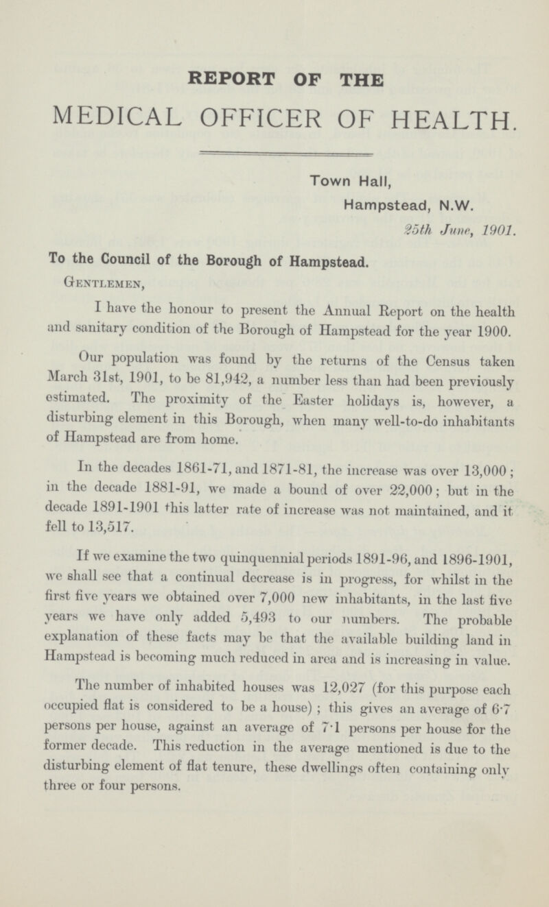 REPORT OF THE MEDICAL OFFICER OF HEALTH. Town Hall, Hampstead, N.W. 25 th June, 1901. To the Council of the Borough of Hampstead. Gentlemen, I have the honour to present the Annual Report on the health and sanitary condition of the Borough of Hampstead for the year 1900. Our population was found by the returns of the Census taken March 31st, 1901, to he 81,942, a number less than had been previously estimated. The proximity of the Easter holidays is, however, a disturbing element in this Borough, when many well-to-do inhabitants of Hampstead are from home. In the decades 1861-71, and 1871-81, the increase was over 13,000; in the decade 1881-91, we made a bound of over 22,000; but in the decade 1891-1901 this latter rate of increase was not maintained, and it fell to 13,517. If we examine the two quinquennial periods 1891-96, and 1896-1901, we shall see that a continual decrease is in progress, for whilst in the first five years we obtained over 7,000 new inhabitants, in the last five years we have only added 5,493 to our numbers. The probable explanation of these facts may be that the available building land in Hampstead is becoming much reduced in area and is increasing in value. The number of inhabited houses was 12,027 (for this purpose each occupied flat is considered to be a house) ; this gives an average of 6.7 persons per house, against an average of 7.1 persons per house for the former decade. This reduction in the average mentioned is due to the disturbing element of flat tenure, these dwellings often containing only three or four persons.