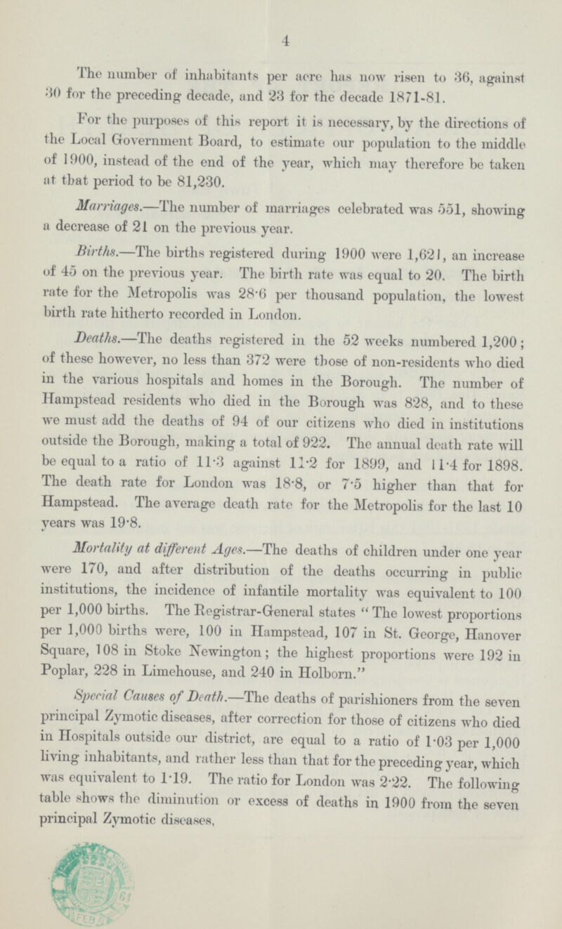 4 The number of inhabitants per acre has now risen to 36, against 30 for the preceding decade, and 23 for the decade 1871-81. For the purposes of this report it is necessary, by the directions of the Local Government Board, to estimate our population to the middle of 1900, instead of the end of the year, which may therefore be taken at that period to be 81,230. Marriages.—The number of marriages celebrated was 551, showing a decrease of 21 on the previous year. Births.—The births registered during 1900 were 1,621, an increase of 45 on the previous year. The birth rate was equal to 20. The birth rate for the Metropolis was 28.6 per thousand population, the lowest birth rate hitherto recorded in London. Deaths.—The deaths registered in the 52 weeks numbered 1,200; of these however, no less than 372 were those of non-residents who died in the various hospitals and homes in the Borough. The number of Hampstead residents who died in the Borough was 828, and to these we must add the deaths of 94 of our citizens who died in institutions outside the Borough, making a total of 922. The annual death rate will be equal to a ratio of ll.3 against 11.2 for 1899, and 11.4 for 1898. The death rate for London was 18.8, or 7.5 higher than that for Hampstead. The average death rate for the Metropolis for the last 10 years was 19 .8. Mortality at different Ages.—The deaths of children under one year were 170, and after distribution of the deaths occurring in public institutions, the incidence of infantile mortality was equivalent to 100 per 1,000 births. The Registrar-General states The lowest proportions per 1,000 births were, 100 in Hampstead, 107 in St. George, Hanover Square, 108 in Stoke Newington; the highest proportions were 192 in Poplar, 228 in Limehouse, and 240 in Holborn. Special Causes of Death.—The deaths of parishioners from the seven principal Zymotic diseases, after correction for those of citizens who died in Hospitals outside our district, are equal to a ratio of l.03 per 1,000 living inhabitants, and rather less than that for the preceding year, which was equivalent to 119. The ratio for London was 222. The following table shows the diminution or excess of deaths in 1900 from the seven principal Zymotic diseases,