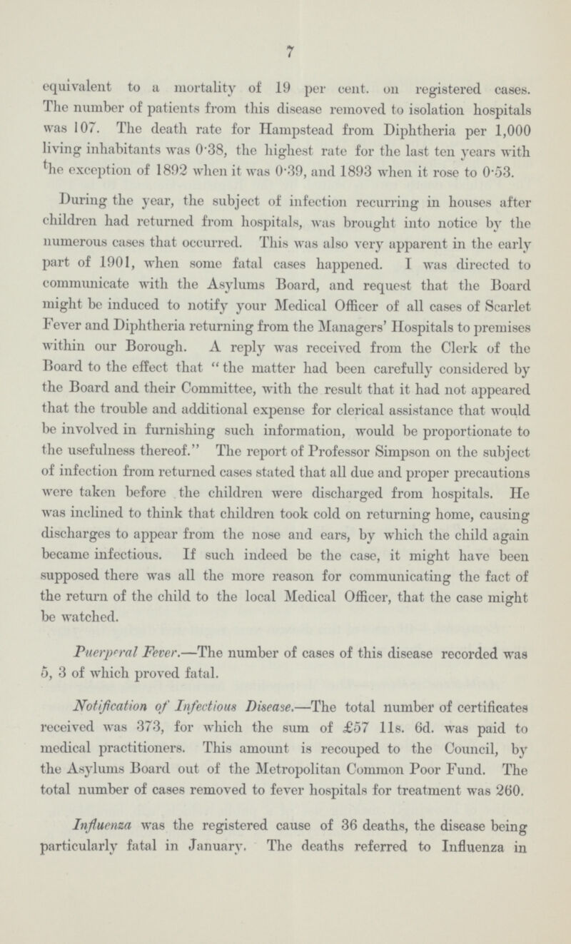 7 equivalent to a mortality of 19 per cent, oil registered cases. The number of patients from this disease removed to isolation hospitals was 107. The death rate for Hampstead from Diphtheria per 1,000 living inhabitants was 0.38, the highest rate for the last ten years with the exception of 1892 when it was 0.39, and 1893 when it rose to 0.53. During the year, the subject of infection recurring in houses after children had returned from hospitals, was brought into notice by the numerous cases that occurred. This was also very apparent in the early part of 1901, when some fatal cases happened. I was directed to communicate with the Asylums Board, and request that the Board might bo induced to notify your Medical Officer of all cases of Scarlet Fever and Diphtheria returning from the Managers' Hospitals to premises within our Borough. A reply was received from the Clerk of the Board to the effect that the matter had been carefully considered by the Board and their Committee, with the result that it had not appeared that the trouble and additional expense for clerical assistance that would be involved in furnishing such information, would be proportionate to the usefulness thereof. The report of Professor Simpson on the subject of infection from returned cases stated that all due and proper precautions were taken before the children were discharged from hospitals. He was inclined to think that children took cold on returning home, causing discharges to appear from the nose and ears, by which the child again became infectious. If such indeed be the case, it might have been supposed there was all the more reason for communicating the fact of the return of the child to the local Medical Officer, that the case might be watched. Puerperal Fever.—The number of cases of this disease recorded was 5, 3 of which proved fatal. Notification of Infectious Disease.—The total number of certificates received was 373, for which the sum of £57 11s. 6d. was paid to medical practitioners. This amount is recouped to the Council, by the Asylums Board out of the Metropolitan Common Poor Fund. The total number of cases removed to fever hospitals for treatment was 260. Influenza was the registered cause of 36 deaths, the disease being particularly fatal in January. The deaths referred to Influenza in