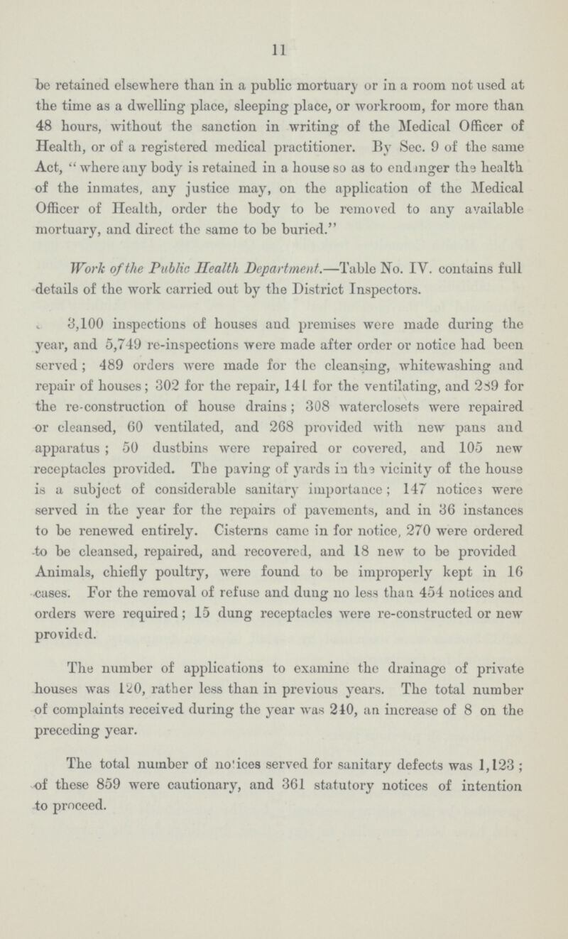 11 be retained elsewhere than in a public mortuary or in a room not used at the time as a dwelling place, sleeping place, or workroom, for more than 48 hours, without the sanction in writing of the Medical Officer of Health, or of a registered medical practitioner. By Sec. 9 of the same Act, where any body is retained in a house so as to endanger the health of the inmates, any justice may, on the application of the Medical Officer of Health, order the body to be removed to any available mortuary, and direct the same to be buried. Work of the Public Health Department.—Table No. IV. contains full details of the work carried out by the District Inspectors. 3,100 inspections of houses and premises were made during the year, and 5,749 re-inspections were made after order or notice had been served; 489 orders were made for the cleansing, whitewashing and repair of houses; 302 for the repair, 141 for the ventilating, and 289 for the re-construction of house drains; 308 waterclosets were repaired or cleansed, 60 ventilated, and 268 provided with new pans and apparatus; 50 dustbins were repaired or covered, and 105 new receptacles provided. The paving of yards in the vicinity of the house is a subject of considerable sanitary importance; 147 notices were served in the year for the repairs of pavements, and in 36 instances to be renewed entirely. Cisterns came in for notice, 270 were ordered to be cleansed, repaired, and recovered, and 18 new to be provided Animals, chiefly poultry, were found to be improperly kept in 16 oases. For the removal of refuse and dung no less than 454 notices and orders were required; 15 dung receptacles were re-constructed or new provided. The number of applications to examine the drainage of private houses was 120, rather less than in previous years. The total number of complaints received during the year was 240, an increase of 8 on the preceding year. The total number of notices served for sanitary defects was 1,123; of these 859 were cautionary, and 361 statutory notices of intention to proceed.