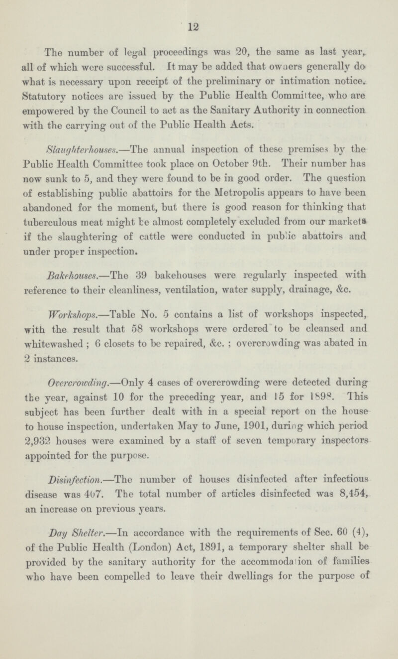 12 The number of legal proceedings was 20, the same as last year, all of which were successful. It may be added that owners generally do what is necessary upon receipt of the preliminary or intimation notice. Statutory notices arc issued by the Public Health Committee, who are empowered by the Council to act as the Sanitary Authority in connection with the carrying out of the Public Health Acts. Slaughterhouses.—The annual inspection of these premises by the Public Health Committee took place on October 9th. Their number has now sunk to 5, and they were found to be in good order. The question of establishing public abattoirs for the Metropolis appears to have been abandoned for the moment, but there is good reason for thinking that tuberculous meat might be almost completely excluded from our markets if the slaughtering of cattle were conducted in public abattoirs and under proper inspection. Bakehouses.—The 39 bakehouses were regularly inspected with reference to their cleanliness, ventilation, water supply, drainage, &c. Workshops.—Table No. 5 contains a list of workshops inspected, with the result that 58 workshops were ordered to be cleansed and whitewashed ; 6 closets to be repaired, &c.; overcrowding was abated in 2 instances. Overcrowding.—Only 4 cases of overcrowding were detected during the year, against 10 for the preceding year, and 15 for 1898. This subject has been further dealt with in a special report on the house to house inspection, undertaken May to June, 1901, during which period 2,932 houses were examined by a staff of seven temporary inspectors appointed for the purpose. Disinfection.—The number of houses disinfected after infectious disease was 467. The total number of articles disinfected was 8,154, an increase on previous years. Day Shelter.—In accordance with the requirements of Sec. 60 (4), of the Public Health (London) Act, 1891, a temporary shelter shall be provided by the sanitary authority for the accommodation of families who have been compelled to leave their dwellings for the purpose of