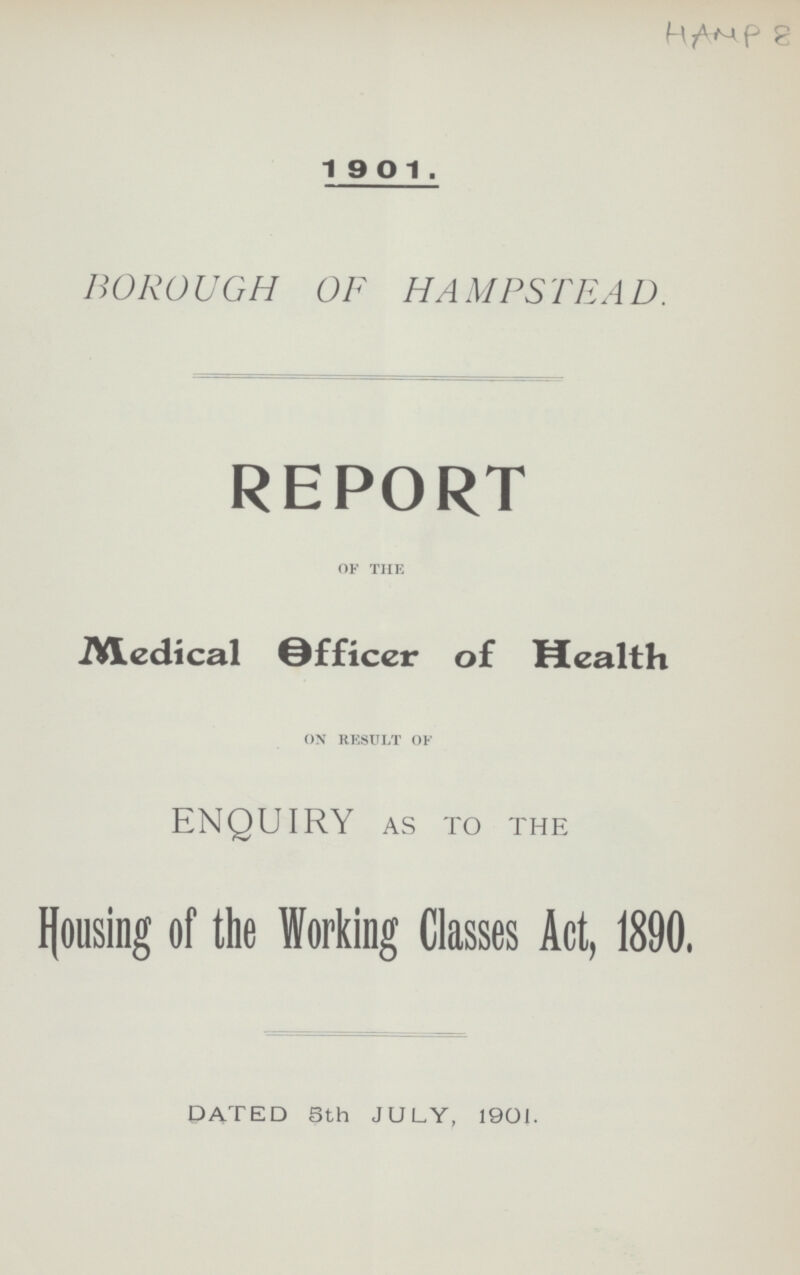 HAMP 8 1901. BOROUGH OF HAMPSTEAD. REPORT of the Medical 0fficer of Health on result of ENQUIRY as to the Housing of the Working Classes Act, 1890. DATED 5th JULY, 1901.