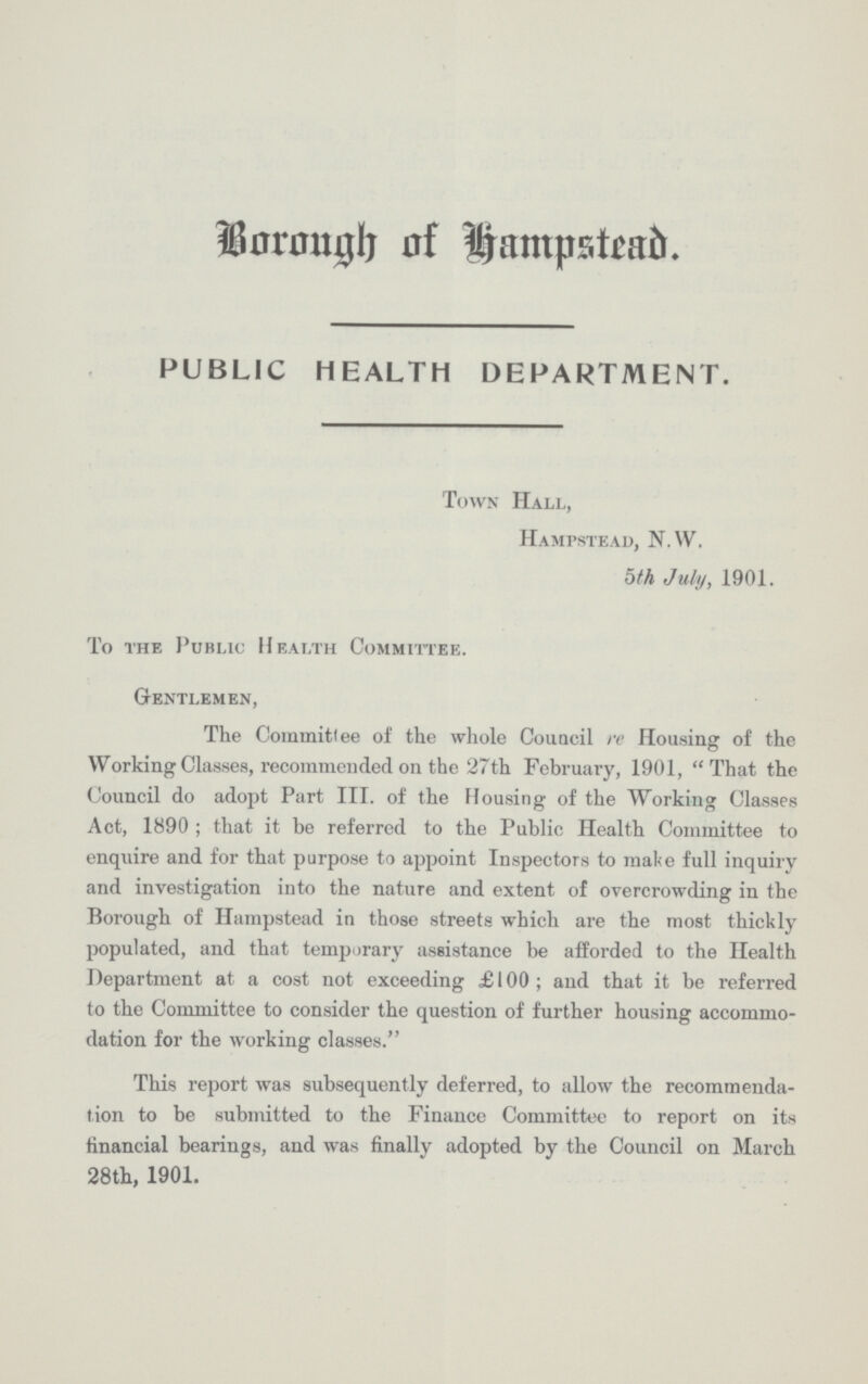 Borough of Hampstead. PUBLIC HEALTH DEPARTMENT. Town Hall, Hampstead, N.W. 5th July, 1901. To the Public Health Committee. Gentlemen, The Commitlee of the whole Council re Housing of the Working Classes, recommended on the 27 th February, 1901, That the Council do adopt Part III. of the Housing of the Working Classes Act, 1890; that it be referred to the Public Health Committee to enquire and for that purpose to appoint Inspectors to make full inquiry and investigation into the nature and extent of overcrowding in the Borough of Hampstead in those streets which are the most thickly populated, and that temporary assistance be afforded to the Health Department at a cost not exceeding £100; and that it be referred to the Committee to consider the question of further housing accommo dation for the working classes. This report was subsequently deferred, to allow the recommenda tion to be submitted to the Finance Committee to report on its financial bearings, and was finally adopted by the Council on March 28th, 1901.