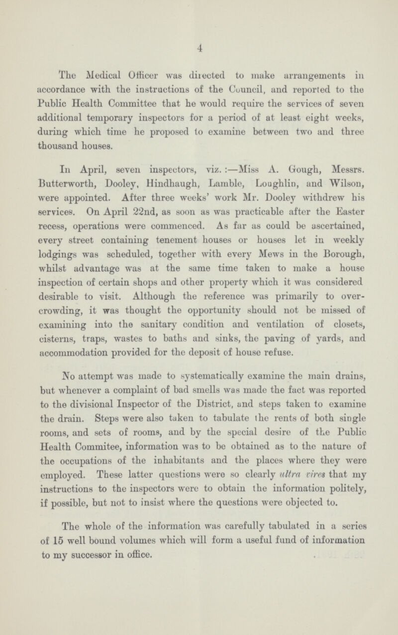 4 The Medical Officer was directed to make arrangements in accordance with the instructions of the Council, and reported to the Public Health Committee that he would require the services of seven additional temporary inspectors for a period of at least eight weeks, during which time he proposed to examine between two and three thousand houses. In April, seven inspectors, viz.:—Miss A. Gough, Messrs. Butterworth, Dooley, Hindhaugh, Lamble, Loughlin, and Wilson, were appointed. After three weeks' work Mr. Dooley withdrew his services. On April 22nd, as soon as was practicable after the Easter recess, operations were commenced. As far as could be ascertained, every street containing tenement houses or houses let in weekly lodgings was scheduled, together with every Mews in the Borough, whilst advantage was at the same time taken to make a house inspection of certain shops and other property which it was considered desirable to visit. Although the reference was primarily to over crowding, it was thought the opportunity should not be missed of examining into the sanitary condition and ventilation of closets, cisterns, traps, wastes to baths and sinks, the paving of yards, and accommodation provided for the deposit of house refuse. tfo attempt was made to systematically examine the main drains, but whenever a complaint of bad smells was made the fact was reported to the divisional Inspector of the District, and steps taken to examine the drain. Steps were also taken to tabulate ihe rents of both single rooms, and sets of rooms, and by the special desire of the Public Health Commitee, information was to be obtained as to the nature of the occupations of the inhabitants and the places where they were employed. These latter questions were so clearly ultra vires that my instructions to the inspectors were to obtain the information politely, if possible, but not to insist where the questions were objected to. The whole of the information was carefully tabulated in a series of 15 well bound volumes which will form a useful fund of information to my successor in office.