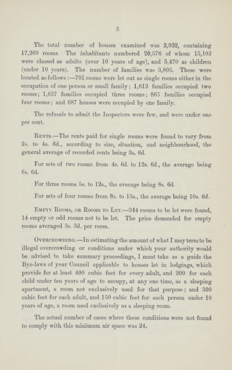 5 The total number of houses examined was 2,932, containing 17,269 rooms. The inhabitants numbered 20,576 of whom 15,102 were classed as adults (over 10 years of age), and 5,470 as children (under 10 years). The number of families was 3,805. These were located as follows:—701 rooms were let out as single rooms either in the occupation of one person or small family; 1,612 families occupied two rooms; 1,627 families occupied three rooms; 865 families occupied four rooms ; and 687 houses were occupied by one family. The refusals to admit the Inspectors were few, and were under one per cent. Rents.—The rents paid for single rooms were found to vary from 2s. to 4s. 6d., according to size, situation, and neighbourhood, the general average of recorded rents being 3s. 6d. For sets of two rooms from 4s. 6d. to 12s. 6d., the average being 6s. 6d. For three rooms 5s. to 12s., the average being 8s. 6d. For sets of four rooms from 8s. to 15s., the average being 10s. 6d. Empty Rooms, ok Rooms to Let.—244 rooms to be let were found, 14 empty or odd rooms not to be let. The price demanded for empty rooms averaged 3s. 3d. per room. Overcrowding.—In estimating the amount of what I may term to be illegal overcrowding or conditions under which your authority would be advised to take summary proceedings, I must take as a guide the Bye-laws of your Council applicable to houses let in lodgings, which provide for at least 400 cubic feet for every adult, and 200 for each child under ten years of age to occupy, at any one time, as a sleeping apartment, a room not exclusively used for that purpose; and 300 cubic feet for each adult, and 150 cubic feet for each person under 10 years of age, a room used exclusively as a sleeping room. The actual number of cases where these conditions were not found to comply with this minimum air space was 24.