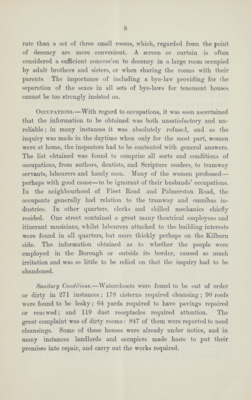 8 rate than a set of three small rooms, which, regarded from the point of decency are more convenient. A screen or curtain is often considered a sufficient concess:on to decency in a large room occupied by adult brothers and sisters, or when sharing the rooms with their parents. The importance of including a bye-law providing for the separation of the sexes in all sets of bye-laws for tenement houses cannot be too strongly insisted on. Occupations.—With regard to occupations, it was soon ascertained that the information to be obtained was both unsatisfactory and un reliable; in many instances it was absolutely refused, and as the inquiry was made in the daytime when only for the most part, women were at home, the inspectors had to be contented with general answers. The list obtained was found to comprise all sorts and conditions of occupations, from authors, dentists, and Scripture readers, to tramway servants, labourers and handy men. Many of the women professed— perhaps with good cause—to be ignorant of their husbands' occupations. In the neighbourhood of Fleet Road and Palmerston Road, the occupants generally had relation to the tramway and omnibus in dustries. In other quarters, clerks and skilled mechanics chiefly resided. One street contained a great many theatrical employees and itinerant musicians, whilst labourers attached to the building interests were found in all quarters, but more thickly perhaps on the Kilburn side. The information obtained as to whether the people were employed in the Borough or outside its border, caused so much irritation and was so little to be relied on that the inquiry had to be abandoned. Sanitary Conditions.—Waterclosets were found to be out of order or dirty in 271 instances; 178 cisterns required cleansing; 90 roofs were found to be leaky; 64 yards required to have pavings repaired or renewed; and 119 dust receptacles required attention. The great complaint was of dirty rooms: 847 of them were reported to need cleansings. Some of these houses were already under notice, and in many instances landlords and occupiers made haste to put their premises into repair, and carry out the works required.