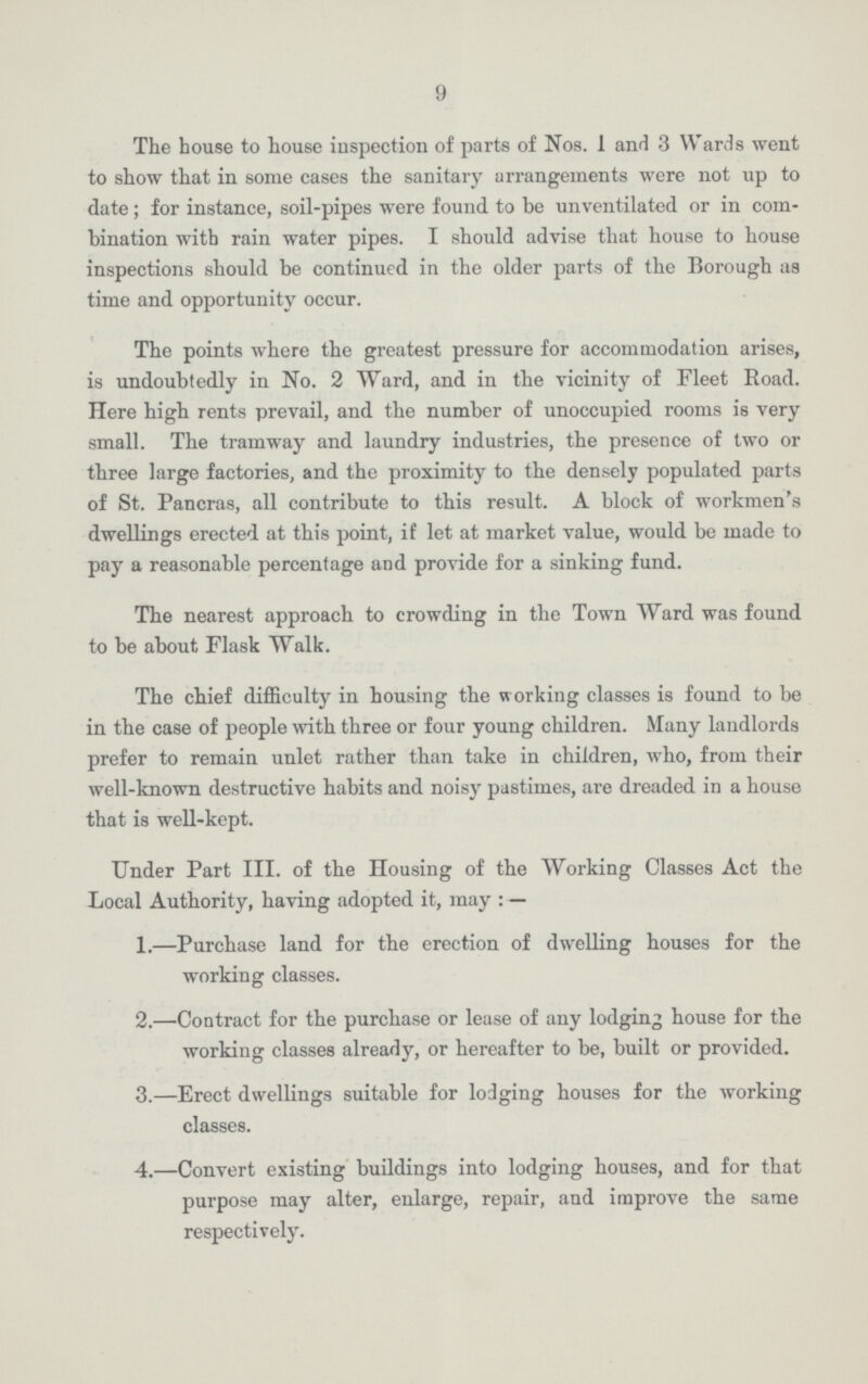 9 The house to house inspection of parts of Nos. 1 and 3 Wards went to show that in some cases the sanitary arrangements were not up to date; for instance, soil-pipes were found to be unventilated or in com bination with rain water pipes. I should advise that house to house inspections should be continued in the older parts of the Borough as time and opportunity occur. The points where the greatest pressure for accommodation arises, is undoubtedly in No. 2 Ward, and in the vicinity of Fleet Road. Here high rents prevail, and the number of unoccupied rooms is very small. The tramway and laundry industries, the presence of two or three large factories, and the proximity to the densely populated parts of St. Pancras, all contribute to this result. A block of workmen's dwellings erected at this point, if let at market value, would be made to pay a reasonable percentage and provide for a sinking fund. The nearest approach to crowding in the Town Ward was found to be about Flask Walk. The chief difficulty in housing the working classes is found to be in the case of people with three or four young children. Many landlords prefer to remain unlet rather than take in children, who, from their well-known destructive habits and noisy pastimes, are dreaded in a house that is well-kept. Under Part III. of the Housing of the Working Classes Act the Local Authority, having adopted it, may:— 1.—Purchase land for the erection of dwelling houses for the working classes. 2.—Contract for the purchase or lease of any lodging house for the working classes already, or hereafter to be, built or provided. 3.—Erect dwellings suitable for lodging houses for the working classes. 4.—Convert existing buildings into lodging houses, and for that purpose may alter, enlarge, repair, and improve the same respectively.
