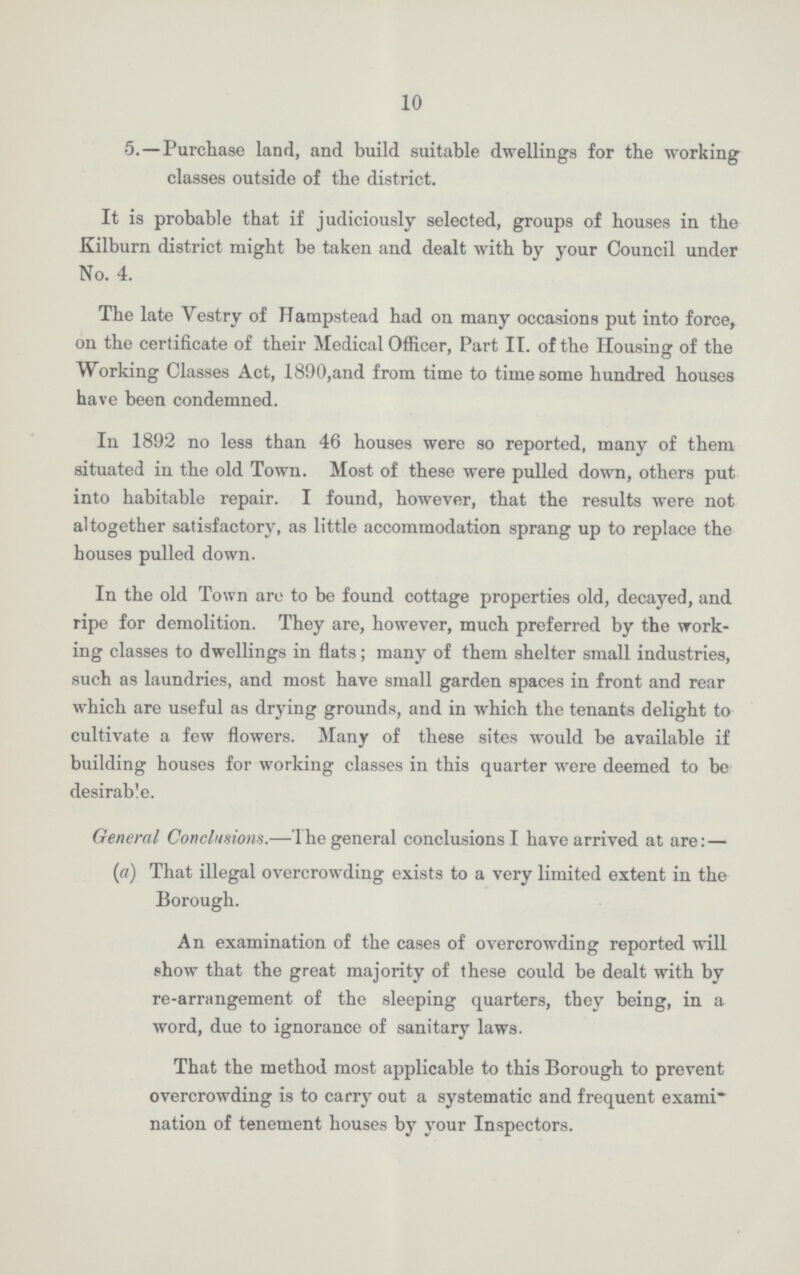 10 •5.—Purchase land, and build suitable dwellings for the working classes outside of the district. It is probable that if judiciously selected, groups of houses in the Kilburn district might be taken and dealt with by your Council under No. 4. The late Vestry of Hampstead had on many occasions put into force, on the certificate of their Medical Officer, Part II. of the Housing of the Working Classes Act, 1890,and from time to time some hundred houses have been condemned. In 1892 no less than 46 houses were so reported, many of them situated in the old Town. Most of these were pulled down, others put into habitable repair. I found, however, that the results were not altogether satisfactory, as little accommodation sprang up to replace the bouses pulled down. In the old Town are to be found cottage properties old, decayed, and ripe for demolition. They are, however, much preferred by the work ing classes to dwellings in flats; many of them shelter small industries, such as laundries, and most have small garden spaces in front and rear which are useful as drying grounds, and in which the tenants delight to cultivate a few flowers. Many of these sites would be available if building houses for working classes in this quarter were deemed to be desirable. General Conclusions.—The general conclusions I have arrived at are:— (a) That illegal overcrowding exists to a very limited extent in the Borough. An examination of the cases of overcrowding reported will show that the great majority of these could be dealt with by re-arrangement of the sleeping quarters, they being, in a word, due to ignorance of sanitary laws. That the method most applicable to this Borough to prevent overcrowding is to carry out a systematic and frequent exami nation of tenement houses by your Inspectors.