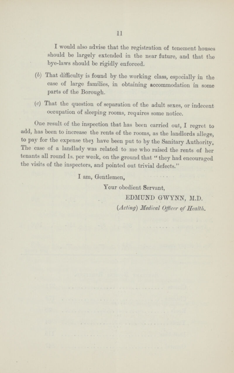 11 I would also advise that the registration of tenement houses should be largely extended in the near future, and that the bye-laws should be rigidly enforced. (b) That difficulty is found by the working class, especially in the case of large families, in obtaining accommodation in some parts of the Borough. (c) That the question of separation of the adult sexes, or indecent occupation of sleeping rooms, requires some notice. One result of the inspection that has been carried out, I regret to add, has been to increase the rents of the rooms, as the landlords allege, to pay for the expense thej have been put to by the Sanitary Authority. The case of a landlady was related to me who raised the rents of her tenants all round Is. per wesk, on the ground that they had encouraged the visits of the inspectors, and pointed out trivial defects. I am, Gentlemen, Your obedient Servant, EDMUND GWYNN, M.D. (Acting) Medical Officer of Health.
