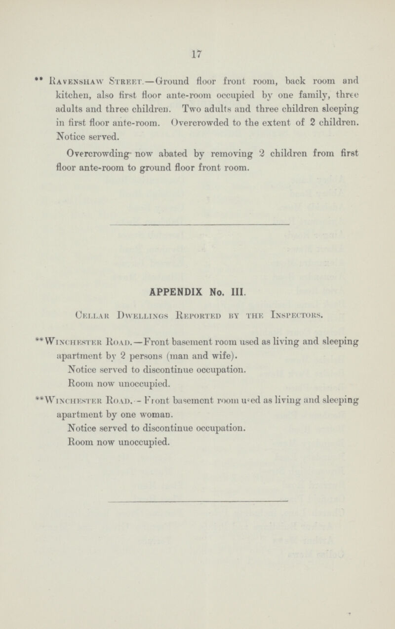 17 ** Havenshaw Street.—Ground floor front room, back room and kitchen, also first floor ante-room occupied by one family, three adults and three children. Two adults and three children sleeping in first floor ante-room. Overcrowded to the extent of 2 children. Notice served. Overcrowding- now abated by removing 2 children from first floor ante-room to ground floor front room. APPENDIX No. III. Cellar Dwellings Reported by the Inspectors. **Winchester Road.—Front basement room used as living and sleeping apartment by 2 persons (man and wife). Notice served to discontinue occupation. Room now unoccupied. **Winchester Road. — Front basement room used as living and sleeping apartment by one woman. Notice served to discontinue occupation. Room now unoccupied.