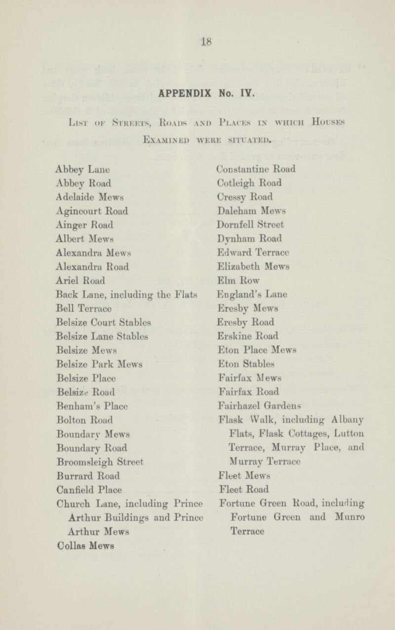 18 APPENDIX No. IY. List of Streets, Roads and Places in which Houses Examined were situated. Abbey Lane Abbey Road Adelaide Mews Agincourt Road Ainger Road Albert Mews Alexandra Mews Alexandra Road Ariel Road Back Lane, including the Flats Bell Terrace Belsize Court Stables Belsize Lane Stables Belsize Mews Belsize Park Mews Belsize Place Belsize Road Benhara's Place Bolton Road Boundary Mews Boundary Road Broomsleigh Street Burrard Road Canfield Place Churcb Lane, including Prince Arthur Buildings and Prince Arthur Mews Collas Mews Constantino Road Cotleigh Road Cressy Road Daleham Mews Dornfell Street Dynham Road Edward Terracc Elizabeth Mews Elm Row England's Lane Eresby Mews Eresby Road Erskine Road Eton Place Mews Eton Stables Fairfax Mews Fairfax Road Fairhazel Gardens Flask Walk, including Albany Flats, Flask Cottages, Lutton Terrace, Murray Place, and Murray Terrace Fleet Mews Fleet Road Fortune Green Road, including Fortune Green and Munro Terrace