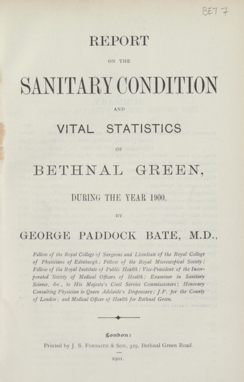 BET7 REPORT on the SANITARY CONDITION and VITAL STATISTICS of BETHNAL GREEN, DURING THE YEAR 1900. by GEORGE PADDOCK BATE, M.D.. Fellow of the Royal College of Surgeons and Licentiate of the Royal College of Physicians of Edinburgh; Fellow of the Royal Microscopical Society: Fellow of the Royal Institute of Public Health : Vice-President of the Incor porated Society of Medical Officers of Health; Examiner in Sanitary Science, &-c., to His Majesty's Civil Service Commissioners', Honorary Consulting Physician to Queen Adelaide's Dispensary; J.P. for the County of London ; and Medical Officer of Health for Bethnal Green. London: Printed by J S. Forsaith & Son, 329, Bethnal Green Road. 1901.