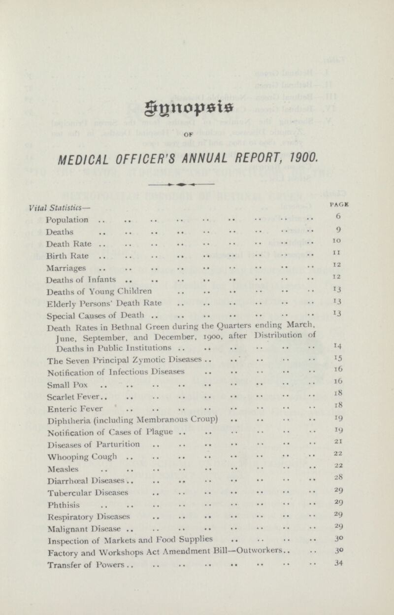 Syntopsis of MEDICAL OFFICER'S ANNUAL REPORT, 1900. Vital Statistics— page Population 6 Deaths 9 Death Rate 10 Birth Rate 11 Marriages 12 Deaths of Infants 12 Deaths of Young Children 13 Elderly Persons' Death Rate 13 Special Causes of Death 13 Death Rates in Bethnal Green during the Quarters ending March, June, September, and December, 1900, after Distribution of Deaths in Public Institutions 14 The Seven Principal Zymotic Diseases 15 Notification of Infectious Diseases 16 Small Pox 16 Scarlet Fever 18 Enteric Fever 18 Diphtheria (including Membranous Croup) 19 Notification of Cases of Plague 19 Diseases of Parturition 21 Whooping Cough 22 Measles 22 Diarrhœal Diseases 28 Tubercular Diseases 29 Phthisis 29 Respiratory Diseases 29 Malignant Disease 29 Inspection of Markets and Food Supplies 30 Factory and Workshops Act Amendment Bill—Outworkers 30 Transfer of Powers 34