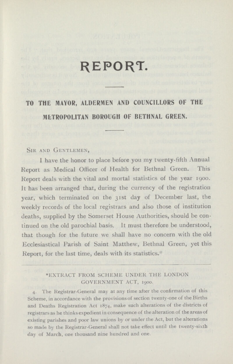 REPORT. TO THE MAYOR, ALDERMEN AND COUNCILLORS OF THE METROPOLITAN BOROUGH OF BETHNAL GREEN. Sir and Gentlemen, I have the honor to place before you my twenty-fifth Annual Report as Medical Officer of Health for Bethnal Green. This Report deals with the vital and mortal statistics of the year 1900. It has been arranged that, during the currency of the registration year, which terminated on the 31st day of December last, the weekly records of the local registrars and also those of institution deaths, supplied by the Somerset House Authorities, should be con tinued on the old parochial basis. It must therefore be understood, that though for the future we shall have no concern with the old Ecclesiastical Parish of Saint Matthew, Bethnal Green, yet this Report, for the last time, deals with its statistics.* *EXTRACT FROM SCHEME UNDER THE LONDON GOVERNMENT ACT, 1900. 4. The Registrar-General may at any time after the confirmation of this Scheme, in accordance with the provisions of section twenty-one of the Births and Deaths Registration Act 1874, make such alterations of the districts of registrars as he thinks expedient in consequence of the alteration of the areas of existing parishes and poor law unions by or under the Act, but the alterations so made by the Registrar-General shall not take effect until the twenty-sixth day of March, one thousand nine hundred and one.