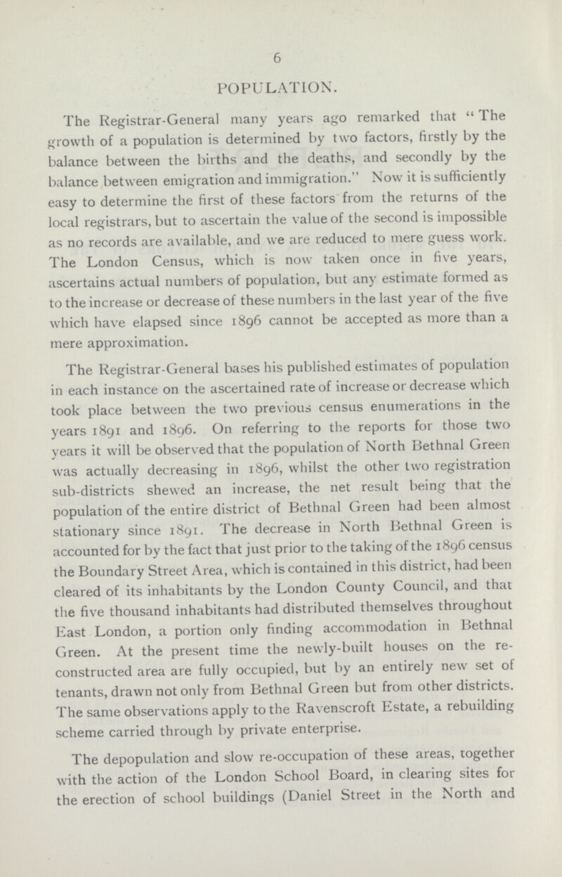 6 POPULATION. The Registrar-General many years ago remarked that The growth of a population is determined by two factors, firstly by the balance between the births and the deaths, and secondly by the balance between emigration and immigration. Now it is sufficiently easy to determine the first of these factors from the returns of the local registrars, but to ascertain the value of the second is impossible as no records are available, and we are reduced to mere guess work. The London Census, which is now taken once in five years, ascertains actual numbers of population, but any estimate formed as to the increase or decrease of these numbers in the last year of the five which have elapsed since 1896 cannot be accepted as more than a mere approximation. The Registrar-General bases his published estimates of population in each instance on the ascertained rate of increase or decrease which took place between the two previous census enumerations in the years 1891 and 1896. On referring to the reports for those two years it will be observed that the population of North Bethnal Green was actually decreasing in 1896, whilst the other two registration sub-districts shewed an increase, the net result being that the population of the entire district of Bethnal Green had been almost stationary since 1891. The decrease in North Bethnal Green is accounted for by the fact that just prior to the taking of the 1896 census the Boundary Street Area, which is contained in this district, had been cleared of its inhabitants by the London County Council, and that the five thousand inhabitants had distributed themselves throughout East London, a portion only finding accommodation in Bethnal Green. At the present time the newly-built houses on the re constructed area are fully occupied, but by an entirely new set of tenants, drawn not only from Bethnal Green but from other districts. The same observations apply to the Ravenscroft Estate, a rebuilding scheme carried through by private enterprise. The depopulation and slow re-occupation of these areas, together with the action of the London School Board, in clearing sites for the erection of school buildings (Daniel Street in the North and