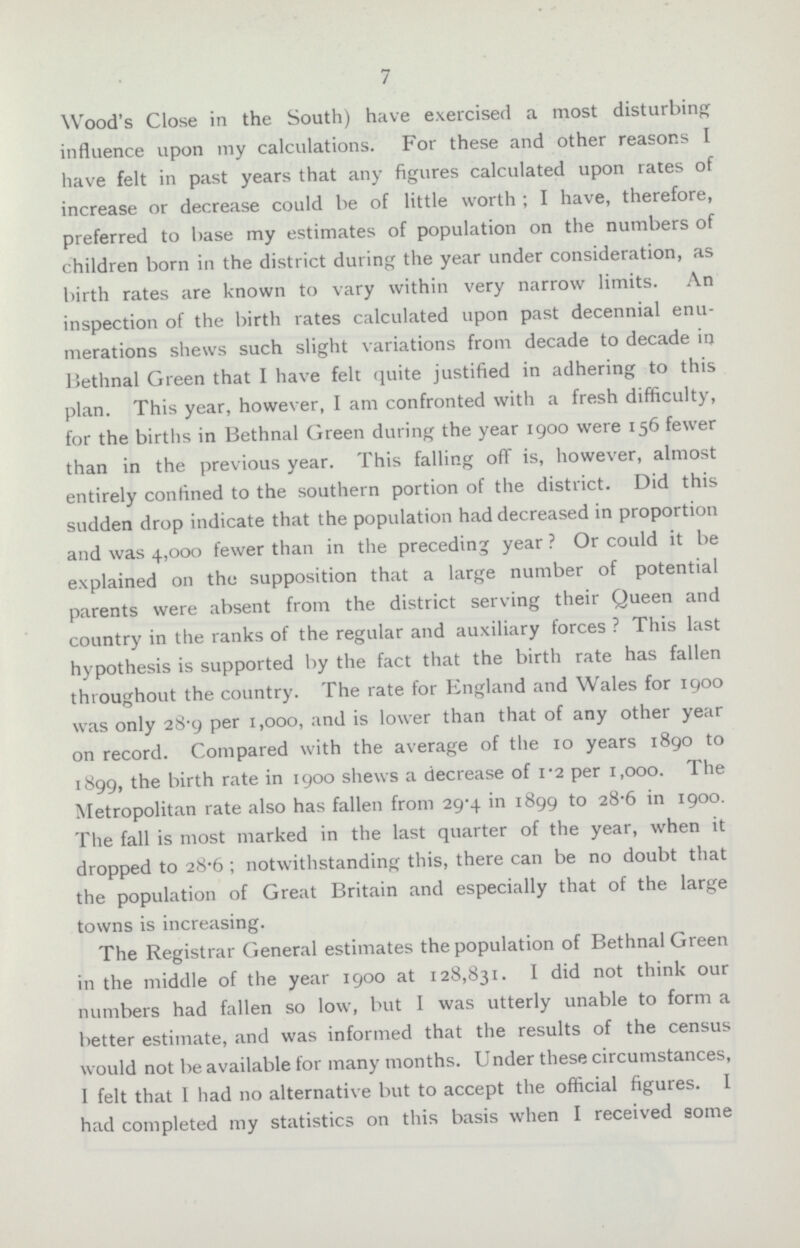 7 Wood's Close in the South) have exercised a most disturbing influence upon my calculations. For these and other reasons I have felt in past years that any figures calculated upon rates of increase or decrease could be of little worth ; I have, therefore, preferred to base my estimates of population on the numbers of children born in the district during the year under consideration, as birth rates are known to vary within very narrow limits. An inspection of the birth rates calculated upon past decennial enu merations shews such slight variations from decade to decade in Bethnal Green that I have felt quite justified in adhering to this plan. This year, however, I am confronted with a fresh difficulty, for the births in Bethnal Green during the year 1900 were 156 fewer than in the previous year. This falling off is, however, almost entirely confined to the southern portion of the district. Did this sudden drop indicate that the population had decreased in proportion and was 4,000 fewer than in the preceding year? Or could it be explained on the supposition that a large number of potential parents were absent from the district serving their Queen and country in the ranks of the regular and auxiliary forces? This last hypothesis is supported by the fact that the birth rate has fallen throughout the country. The rate for England and Wales for 1900 was only 28.9 per 1,000, and is lower than that of any other year on record. Compared with the average of the 10 years 1890 to 1899, the birth rate in 1900 shews a decrease of 1.2 per 1,000. The Metropolitan rate also has fallen from 29.4 in 1899 to 28.6 in 1900. The fall is most marked in the last quarter of the year, when it dropped to 28.6; notwithstanding this, there can be no doubt that the population of Great Britain and especially that of the large towns is increasing. The Registrar General estimates the population of Bethnal Green in the middle of the year 1900 at 128,831. I did not think our numbers had fallen so low, but I was utterly unable to form a better estimate, and was informed that the results of the census would not be available for many months. Under these circumstances, I felt that I had no alternative but to accept the official figures. I had completed my statistics on this basis when I received some