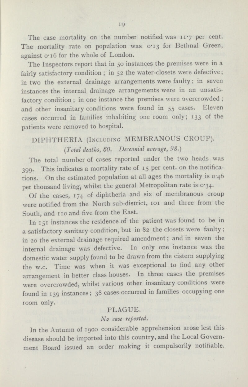 19 The case mortality on the number notified was 11.7 per cent. The mortality rate on population was 0.13 for Bethnal Green, against 0.16 for the whole of London. The Inspectors report that in 50 instances the premises were in a fairly satisfactory condition ; in 52 the water-closets were defective; in two the external drainage arrangements were faulty; in seven instances the internal drainage arrangements were in an unsatis factory condition ; in one instance the premises were overcrowded; and other insanitary conditions were found in 55 cases. Eleven cases occurred in families inhabiting one room only; 133 of the patients were removed to hospital. DIPHTHERIA (Including MEMBRANOUS CROUP). (Total deaths, 60. Decennial average, 98.) The total number of cases reported under the two heads was 399. This indicates a mortality rate of 15 per cent. on the notifica tions. On the estimated population at all ages the mortality is 0.46 per thousand living, whilst the general Metropolitan rate is 0.34. Of the cases, 174 of diphtheria and six of membranous croup were notified from the North sub-district, 101 and three from the South, and 110 and five from the East. In 151 instances the residence of the patient was found to be in a satisfactory sanitary condition, but in 82 the closets were faulty; in 20 the external drainage required amendment; and in seven the internal drainage was defective. In only one instance was the domestic water supply found to be drawn from the cistern supplying the w.c. Time was when it was exceptional to find any other arrangement in better class houses. In three cases the premises were overcrowded, whilst various other insanitary conditions were found in 139 instances; 38 cases occurred in families occupying one room only. PLAGUE. No case reported. In the Autumn of 1900 considerable apprehension arose lest this disease should be imported into this country, and the Local Govern ment Board issued an order making it compulsorily notifiable.