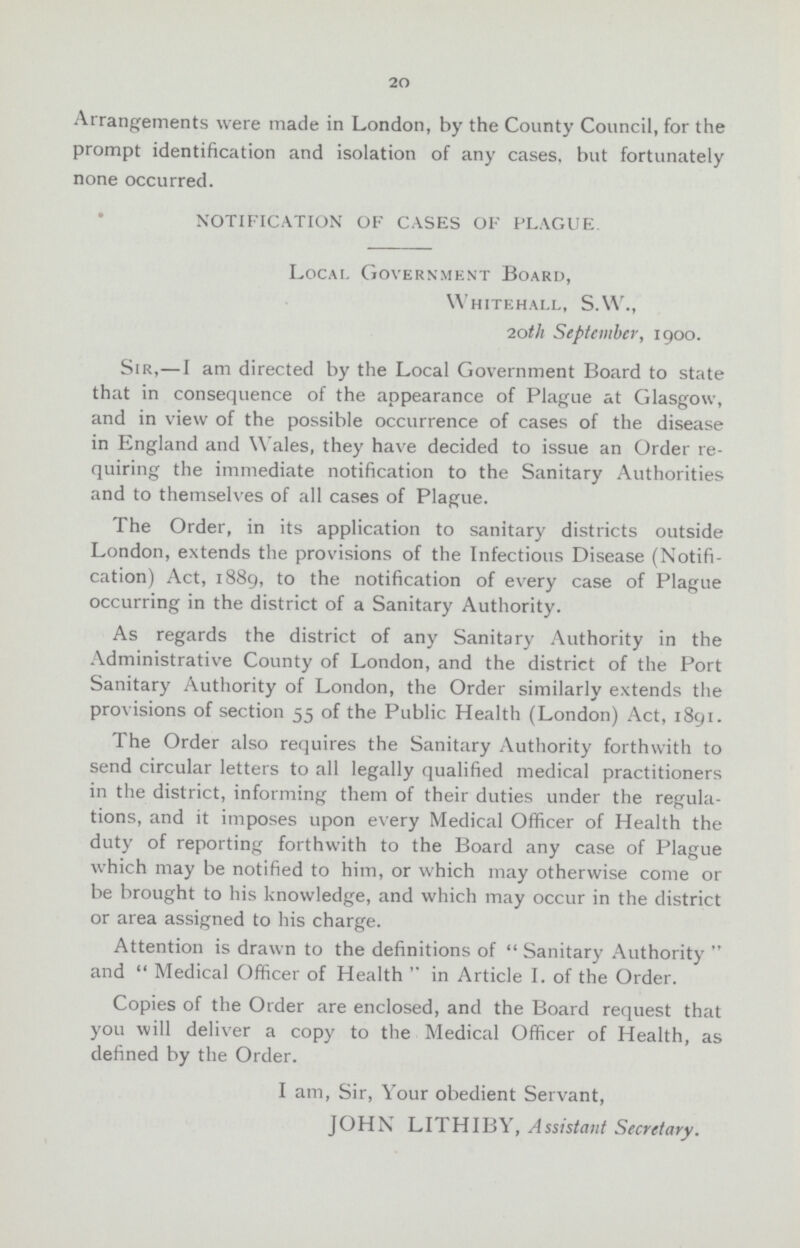 20 Arrangements were made in London, by the County Council, for the prompt identification and isolation of any cases, but fortunately none occurred. NOTIFICATION OF CASES OF PLAGUE. Local Government Board, Whitehall, S.W., 20th September, 1900. Sir,—I am directed by the Local Government Board to state that in consequence of the appearance of Plague at Glasgow, and in view of the possible occurrence of cases of the disease in England and Wales, they have decided to issue an Order re quiring the immediate notification to the Sanitary Authorities and to themselves of all cases of Plague. The Order, in its application to sanitary districts outside London, extends the provisions of the Infectious Disease (Notifi cation) Act, 1889, to the notification of every case of Plague occurring in the district of a Sanitary Authority. As regards the district of any Sanitary Authority in the Administrative County of London, and the district of the Port Sanitary Authority of London, the Order similarly extends the provisions of section 55 of the Public Health (London) Act, 1891. The Order also requires the Sanitary Authority forthwith to send circular letters to all legally qualified medical practitioners in the district, informing them of their duties under the regula tions, and it imposes upon every Medical Officer of Health the duty of reporting forthwith to the Board any case of Plague which may be notified to him, or which may otherwise come or be brought to his knowledge, and which may occur in the district or area assigned to his charge. Attention is drawn to the definitions of Sanitary Authority and  Medical Officer of Health  in Article I. of the Order. Copies of the Order are enclosed, and the Board request that you will deliver a copy to the Medical Officer of Health, as defined by the Order. I am, Sir, Your obedient Servant, JOHN LITHIBY, Assistant Secretary.