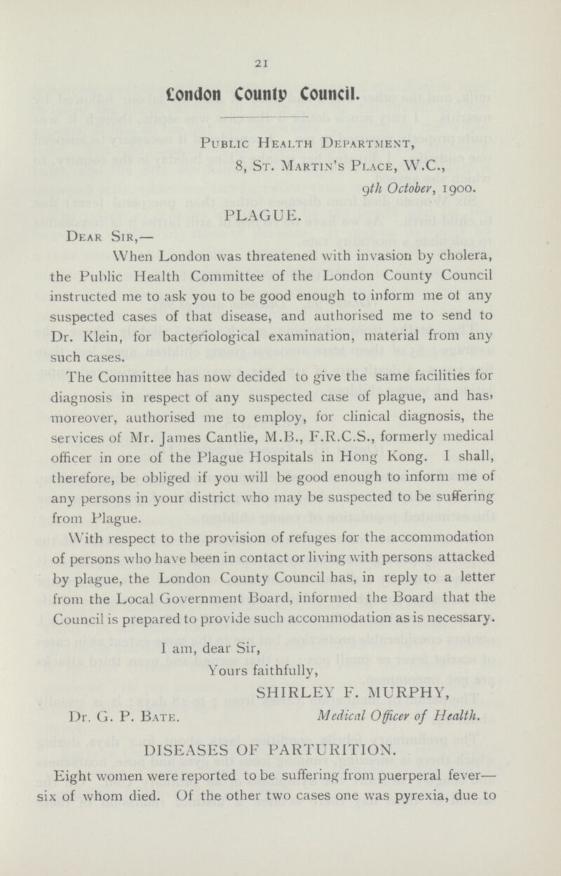 21 London County Council. Public Health Department, 8, St. Martin's Place, W.C., 9th October, 1900. PLAGUE. Dear Sir,— When London was threatened with invasion by cholera, the Public Health Committee of the London County Council instructed me to ask you to be good enough to inform me of any suspected cases of that disease, and authorised me to send to Dr. Klein, for bacteriological examination, material from any such cases. The Committee has now decided to give the same facilities for diagnosis in respect of any suspected case of plague, and has, moreover, authorised me to employ, for clinical diagnosis, the services of Mr. James Cantlie, M.B., F.R.C.S., formerly medical officer in one of the Plague Hospitals in Hong Kong. I shall, therefore, be obliged if you will be good enough to inform me of any persons in your district who may be suspected to be suffering from Plague. With respect to the provision of refuges for the accommodation of persons who have been in contact or living with persons attacked by plague, the London County Council has, in reply to a letter from the Local Government Board, informed the Board that the Council is prepared to provide such accommodation as is necessary. I am, dear Sir, Yours faithfully, SHIRLEY F. MURPHY, Dr. G. P. Bate. Madical Officer of Health. DISEASES OF PARTURITION. Eight women were reported to be suffering from puerperal fever— six of whom died. Of the other two cases one was pyrexia, due to