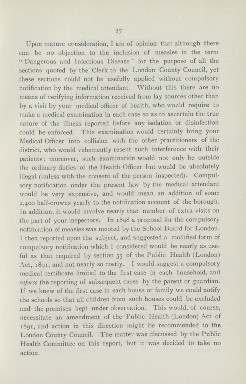 27 Upon mature consideration, I am of opinion that although there can be no objection to the inclusion of measles in the term Dangerous and Infectious Disease for the purpose of all the sections quoted by the Clerk to the London County Council, yet these sections could not be usefully applied without compulsory notification by the medical attendant. Without this there are no means of verifying information received from lay sources other than by a visit by your medical officer of health, who would require to make a medical examination in each case so as to ascertain the true nature of the illness reported before any isolation or disinfection could be enforced. This examination would certainly bring your Medical Officer into collision with the other practitioners of the district, who would vehemently resent such interference with their patients; moreover, such examination would not only be outside the ordinary duties of the Health Officer but would be absolutely illegal (unless with the consent of the person inspected). Compul sory notification under the present law by the medical attendant would be very expensive, and would mean an addition of some 2,400 half-crowns yearly to the notification account of the borough. In addition, it would involve nearly that number of extra visits on the part of your inspectors. In 1898 a proposal for the compulsory notification of measles was mooted by the School Board for London. I then reported upon the subject, and suggested a modified form of compulsory notification which I considered would be nearly as use ful as that required by section 55 of the Public Health (London) Act, 1891, and not nearly so costly. I would suggest a compulsory medical certificate limited to the first case in each household, and enforce the reporting of subsequent cases by the parent or guardian. If we knew of the first case in each house or family we could notify the schools so that all children from such houses could be excluded and the premises kept under observation. This would, of course, necessitate an amendment of the Public Health (London) Act of 1891, and action in this direction might be recommended to the London County Council. The matter was discussed by the Public Health Committee on this report, but it was decided to take no action.