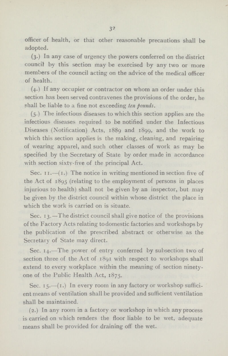 32 officer of health, or that other reasonable precautions shall be adopted. (3.) In any case of urgency the powers conferred on the district council by this section may be exercised by any two or more members of the council acting on the advice of the medical officer of health. (4.) If any occupier or contractor on whom an order under this section has been served contravenes the provisions of the order, he shall be liable to a fine not exceeding ten pounds. (5.) The infectious diseases to which this section applies are the infectious diseases required to be notified under the Infectious Diseases (Notification) Acts, 1889 and 1899, and the work to which this section applies is the making, cleaning, and repairing of wearing apparel, and such other classes of work as may be specified by the Secretary of State by order made in accordance with section sixty-five of the principal Act. Sec. 11.—(1.) The notice in writing mentioned in section five of the Act of 1895 (relating to the employment of persons in places injurious to health) shall not be given by an inspector, but may be given by the district council within whose district the place in which the work is carried on is situate. Sec. 13.—The district council shall give notice of the provisions of the Factory Acts relating to domestic factories and workshops by the publication of the prescribed abstract or otherwise as the Secretary of State may direct. Sec. 14.—The power of entry conferred by subsection two of section three of the Act of 1891 with respect to workshops shall extend to every workplace within the meaning of section ninety one of the Public Health Act, 1875. Sec. 15.—(1.) In every room in any factory or workshop suffici ent means of ventilation shall be provided and sufficient ventilation shall be maintained. (2.) In any room in a factory or workshop in which any process is carried on which renders the floor liable to be wet, adequate means shall be provided for draining off the wet.