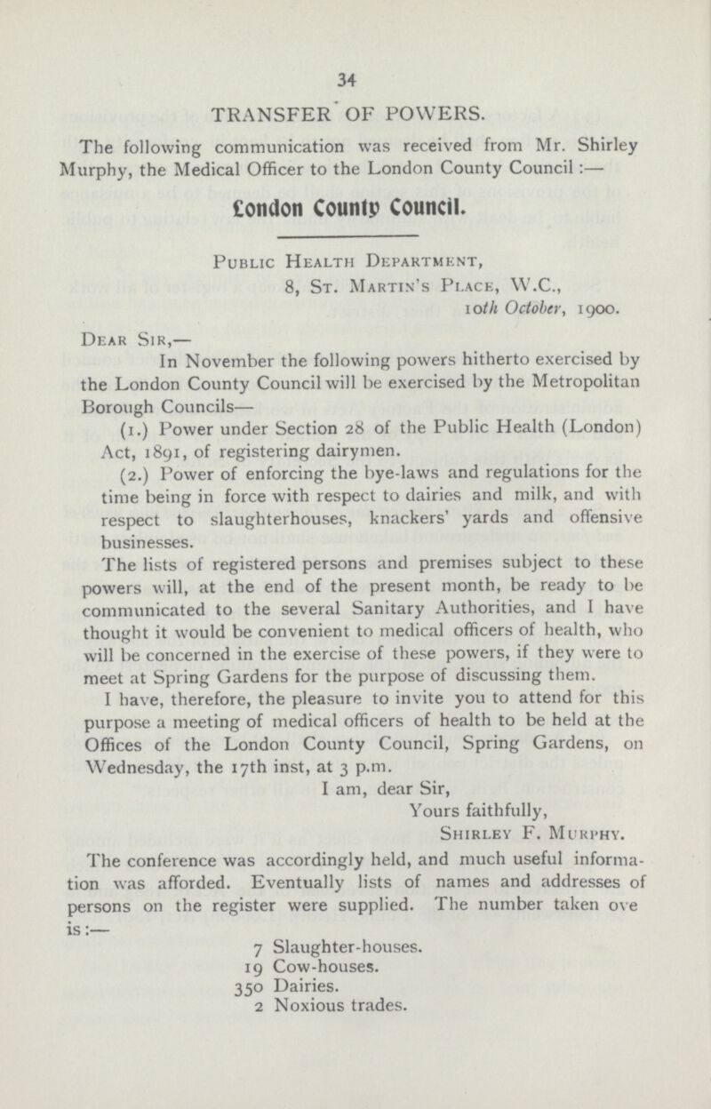 34 TRANSFER OF POWERS. The following communication was received from Mr. Shirley Murphy, the Medical Officer to the London County Council:— London County Council. Public Health Department, 8, St. Martin's Place, W.C., 10th October, 1900. Dear Sir,— In November the following powers hitherto exercised by the London County Council will be exercised by the Metropolitan Borough Councils— (1.) Power under Section 28 of the Public Health (London) Act, 1891, of registering dairymen. (2.) Power of enforcing the bye-laws and regulations for the time being in force with respect to dairies and milk, and with respect to slaughterhouses, knackers' yards and offensive businesses. The lists of registered persons and premises subject to these powers will, at the end of the present month, be ready to be communicated to the several Sanitary Authorities, and I have thought it would be convenient to medical officers of health, who will be concerned in the exercise of these powers, if they were to meet at Spring Gardens for the purpose of discussing them. I have, therefore, the pleasure to invite you to attend for this purpose a meeting of medical officers of health to be held at the Offices of the London County Council, Spring Gardens, on Wednesday, the 17th inst, at 3 p.m. I am, dear Sir, Yours faithfully, Shirley F. Murphy. The conference was accordingly held, and much useful informa tion was afforded. Eventually lists of names and addresses of persons on the register were supplied. The number taken ove is:— 7 Slaughter-houses. 19 Cow-houses. 350 Dairies. 2 Noxious trades.