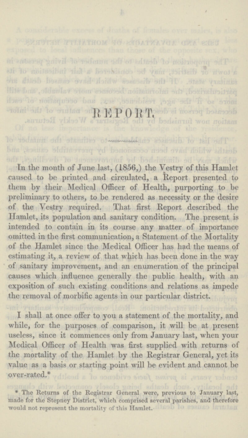 R E P O R T. In the month of June last, (1856,) the Vestry of this Hamlet caused to be printed and circulated, a Report presented to them by their Medical Officer of Health, purporting to be preliminary to others, to be rendered as necessity or the desire of the Vestry required. That first Report described the Hamlet, its population and sanitary condition. The present is intended to contain in its course any matter of importance omitted in the first communication, a Statement of the Mortality of the Hamlet since the Medical Officer has had the means of estimating it, a review of that which has been done in the way of sanitary improvement, and an enumeration of the principal causes which influence generally the public health, with an exposition of such existing conditions and relations as impede the removal of morbific agents in our particular district. I shall at once offer to you a statement of the mortality, and while, for the purposes of comparison, it will be at present useless, since it commences only from January last, when your Medical Officer of Health was first supplied with returns of the mortality of the Hamlet by the Registrar General, yet its value as a basis or starting point will be evident and cannot be over-rated.* * The Returns of the Registrar General were, previous to January last, made for the Stepney District, which comprised several parishes, and therefore would not represent the mortality of this Hamlet.