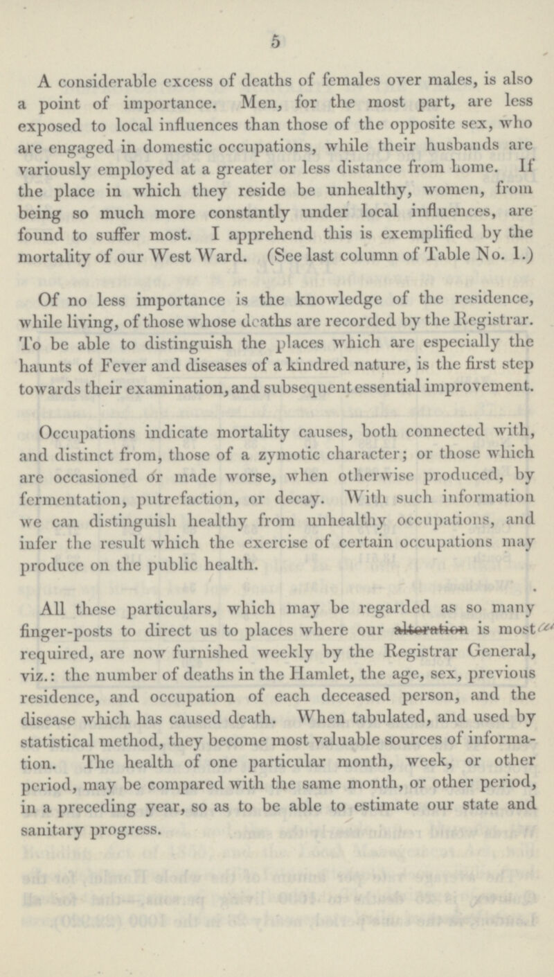 5 A considerable excess of deaths of females over males, is also a point of importance. Men, for the most part, are less exposed to local influences than those of the opposite sex, who are engaged in domestic occupations, while their husbands are variously employed at a greater or less distance from home. If the place in which they reside be unhealthy, women, from being so much more constantly under local influences, are found to suffer most. I apprehend this is exemplified by the mortality of our West Ward. (See last column of Table No. 1.) Of no less importance is the knowledge of the residence, while living, of those whose deaths are recorded by the Registrar. To be able to distinguish the places which are especially the haunts of Fever and diseases of a kindred nature, is the first step towards their examination, and subsequent essential improvement. Occupations indicate mortality causes, both connected with, and distinct from, those of a zymotic character; or those which are occasioned or made worse, when otherwise produced, by fermentation, putrefaction, or decay. With such information we can distinguish healthy from unhealthy occupations, and infer the result which the exercise of certain occupations may produce on the public health. All these particulars, which may be regarded as so many finger-posts to direct us to places where our alteration is most required, are now furnished weekly by the Registrar General, viz.: the number of deaths in the Hamlet, the age, sex, previous residence, and occupation of each deceased person, and the disease which has caused death. When tabulated, and used by statistical method, they become most valuable sources of informa tion. The health of one particular month, week, or other period, may be compared with the same month, or other period, in a preceding year, so as to be able to estimate our state and sanitary progress.