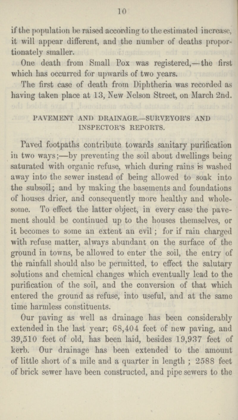 10 if the population be raised according to the estimated increase, it will appear different, and the number of deaths propor tionately smaller. One death from Small Pox was registered,—the first which has occurred for upwards of two years. The first case of death from Diphtheria was recorded as having taken place at 13, New Nelson Street, on March 2nd. PAVEMENT AND DRAINAGE.—SURVEYOR'S AND INSPECTOR'S REPORTS. Paved footpaths contribute towards sanitary purification in two ways;—by preventing the soil about dwellings being saturated with organic refuse, which during rains is washed away into the sewer instead of being allowed to soak into the subsoil; and by making the basements and foundations of houses drier, and consequently more healthy and whole some. To effect the latter object, in every case the pave ment should be continued up to the houses themselves, or it becomes to some an extent an evil; for if rain charged with refuse matter, always abundant on the surface of the ground in towns, be allowed to enter the soil, the entry of the rainfall should also be permitted, to effect the salutary solutions and chemical changes which eventually lead to the purification of the soil, and the conversion of that which entered the ground as refuse, into useful, and at the same time harmless constituents. Our paving as well as drainage has been considerably extended in the last year; 68,404 feet of new paving, and 39,510 feet of old, has been laid, besides 19,937 feet of kerb. Our drainage has been extended to the amount of little short of a mile aud a quarter in length; 2588 feet of brick sewer have been constructed, and pipe sewers to the