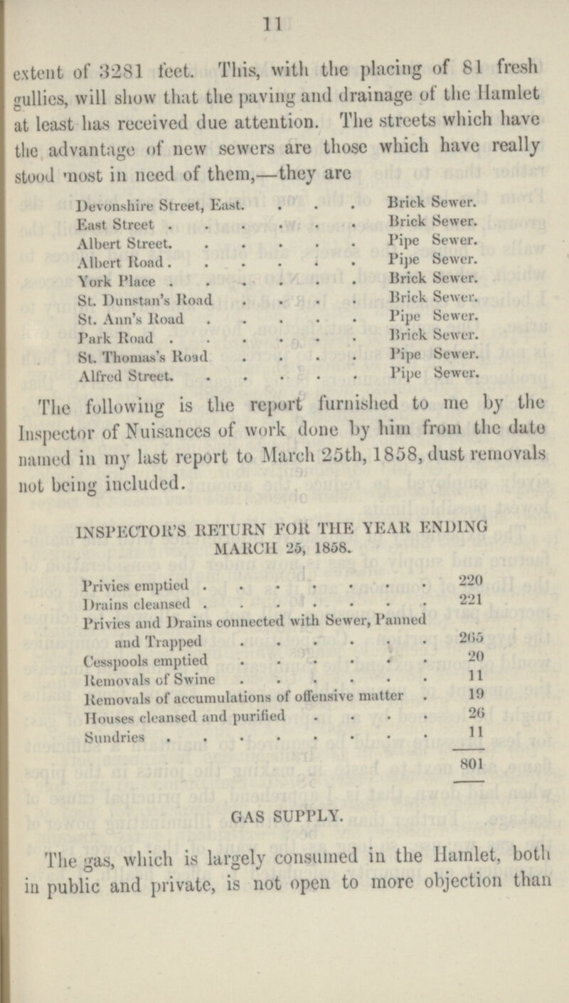 11 extent of 3281 feet. This, with the placing of 81 fresh gullies, will show that the paving and drainage of the Hamlet at least has received due attention. The streets which have the advantage of new sewers are those which have really stood most in need of them,—they arc Devonshire Street, East Brick Sewer. East Street Brick Sewer. Albert Street. Pipe Sewer. Albert Road. Pipe Sewer. York Place Brick Sewer. St. Dunstan's Road Brick Sewer. St. Ann's Road Pipe Sewer. Park Road Brick Sewer. St. Thomas's Koad Pipe Sewer. Alfred Street. Pipe Sewer. The following is the report furnished to me by the Inspector of Nuisances of work done by him from the date named in my last report to March 25th, 1858, dust removals not being included. INSPECTOR'S RETURN FOR THE YEAR ENDING MARCH 25, 1858. Privies emptied 220 Drains cleansed 221 Privies and Drains connected with Sewer, Panned and Trapped 265 Cesspools emptied 20 Removals of Swine 11 Removals of accumulations of offensive matter 19 Houses cleansed and purified 26 Sundries 11 801 GAS SUPPLY. The gas, which is largely consumed in the Hamlet, both in public and private, is not open to more objection than