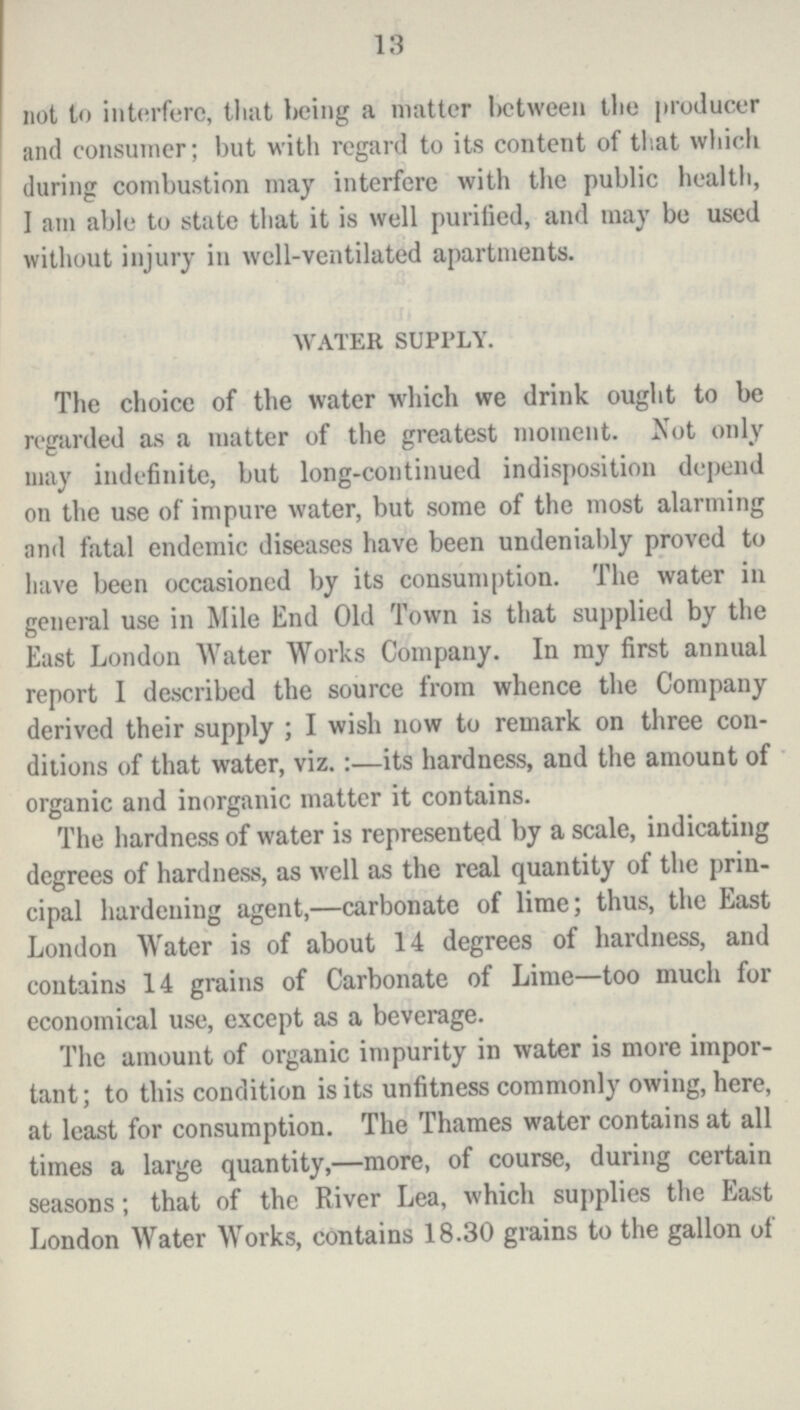 13 not to interfere, that being a matter between the producer and consumer; but with regard to its content of that which during combustion may interfere with the public health, I am able to state that it is well puritied, and may be used without injury in well-ventilated apartments. WATER SUPPLY. The choice of the water which we drink ought to be regarded as a matter of the greatest moment. Not only may indefinite, but long-continued indisposition depend on the use of impure water, but some of the most alarming and fatal endemic diseases have been undeniably proved to have been occasioned by its consumption. The water in general use in Mile End Old Town is that supplied by the East London Water Works Company. In my first annual report I described the source from whence the Company derived their supply; I wish now to remark on three con ditions of that water, viz.:—its hardness, and the amount of organic and inorganic matter it contains. The hardness of water is represented by a scale, indicating degrees of hardness, as well as the real quantity of the prin cipal hardening agent,—carbonate of lime; thus, the East London Water is of about 14 degrees of hardness, and contains 14 grains of Carbonate of Lime—too much for economical use, except as a beverage. The amount of organic impurity in water is more impor tant; to this condition is its unfitness commonly owing, here, at least for consumption. The Thames water contains at all times a large quantity,—more, of course, during certain seasons; that of the River Lea, which supplies the East London Water Works, contains 18.30 grains to the gallon of
