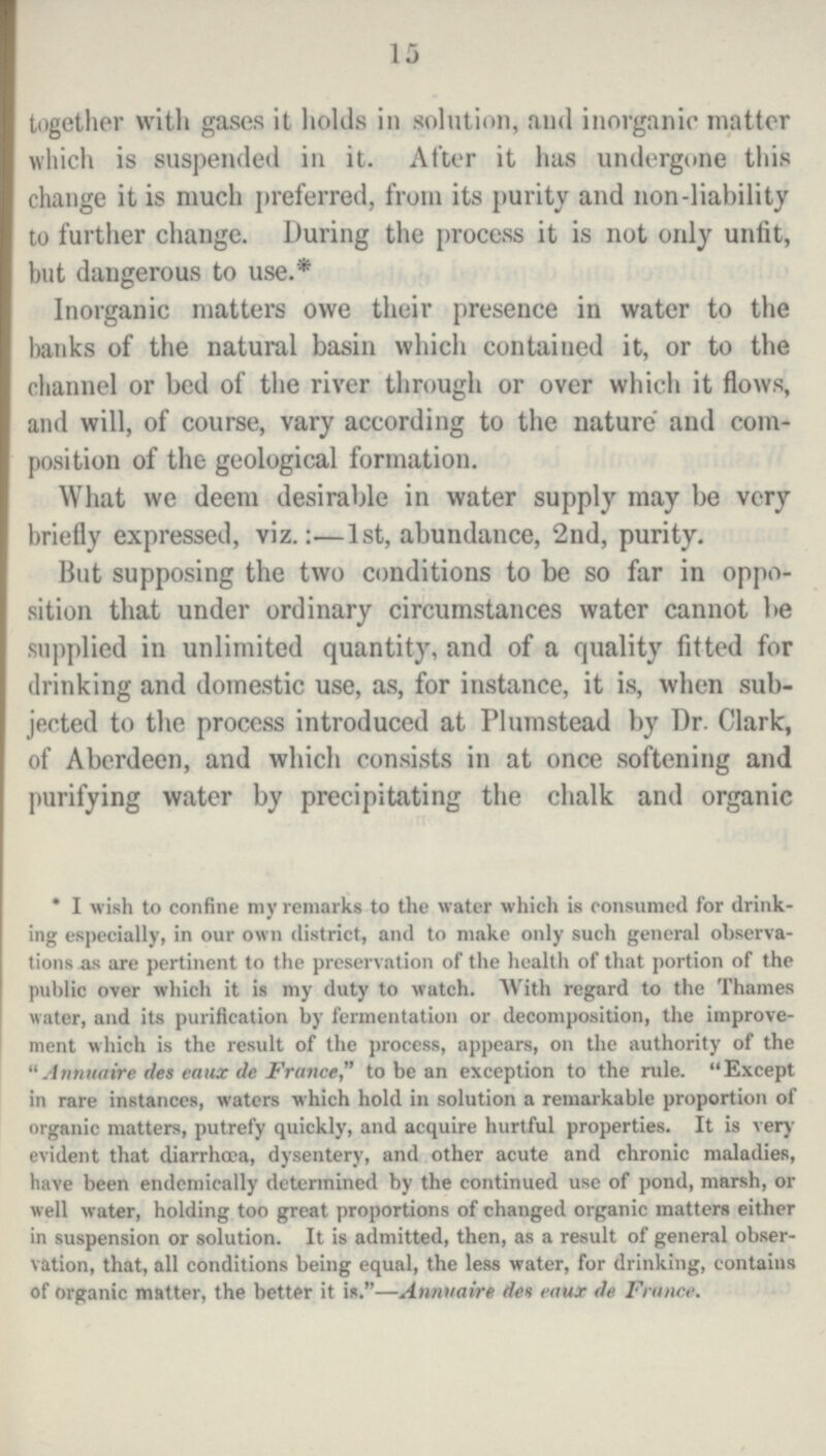 15 together with gases it holds in solution, and inorganic matter which is suspended in it. After it has undergone this change it is much preferred, from its purity and non-liability to further change. During the process it is not only unfit, but dangerous to use.* Inorganic matters owe their presence in water to the banks of the natural basin which contained it, or to the channel or bed of the river through or over which it flows, and will, of course, vary according to the nature and com position of the geological formation. What we deem desirable in water supply may be very briefly expressed, viz.:—1st, abundance, 2nd, purity. But supposing the two conditions to be so far in oppo sition that under ordinary circumstances water cannot be supplied in unlimited quantity, and of a quality fitted for drinking and domestic use, as, for instance, it is, when sub jected to the process introduced at Plumstead by Dr. Clark, of Aberdeen, and which consists in at once softening and purifying water by precipitating the chalk and organic * I wish to confine my remarks to the water which is consumed for drink ing especially, in our own district, and to make only such general observa tions as are pertinent to the preservation of the health of that portion of the public over which it is my duty to watch. With regard to the Thames water, and its purification by fermentation or decomposition, the improve ment which is the result of the process, appears, on the authority of the Annuaire des caux de France, to be an exception to the rule. Except in rare instances, waters which hold in solution a remarkable proportion of organic matters, putrefy quickly, and acquire hurtful properties. It is very evident that diarrhoea, dysentery, and other acute and chronic maladies, have been endemically determined by the continued use of pond, marsh, or well water, holding too great proportions of changed organic matters either in suspension or solution. It is admitted, then, as a result of general obser vation, that, all conditions being equal, the less water, for drinking, contains of organic matter, the better it is.—Annuaire des eaux de France.