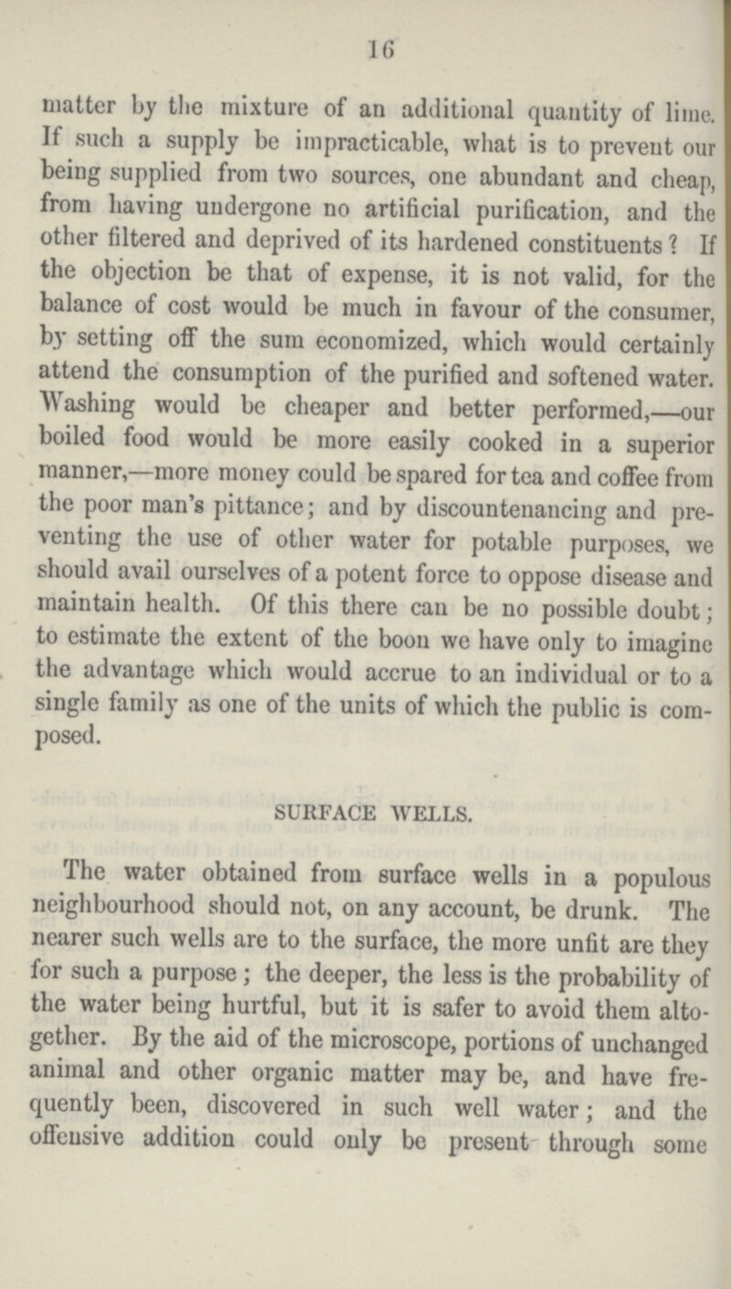 16 matter by the mixture of an additional quantity of lime. If such a supply be impracticable, what is to prevent our being supplied from two sources, one abundant and cheap, from having undergone no artificial purification, and the other filtered and deprived of its hardened constituents 1 If the objection be that of expense, it is not valid, for the balance of cost would be much in favour of the consumer, by setting off the sum economized, which would certainly attend the consumption of the purified and softened water. Washing would be cheaper and better performed,—our boiled food would be more easily cooked in a superior manner,—more money could be spared for tea and coffee from the poor man's pittance; and by discountenancing and pre venting the use of other water for potable purposes, we should avail ourselves of a potent force to oppose disease and maintain health. Of this there can be no possible doubt; to estimate the extent of the boon we have only to imagine the advantage which would accrue to an individual or to a single family as one of the units of which the public is com posed. SURFACE WELLS. The water obtained from surface wells in a populous neighbourhood should not, on any account, be drunk. The nearer such wells are to the surface, the more unfit are they for such a purpose; the deeper, the less is the probability of the water being hurtful, but it is safer to avoid them alto gether. By the aid of the microscope, portions of unchanged animal and other organic matter may be, and have fre quently been, discovered in such well water; and the offensive addition could only be present through some
