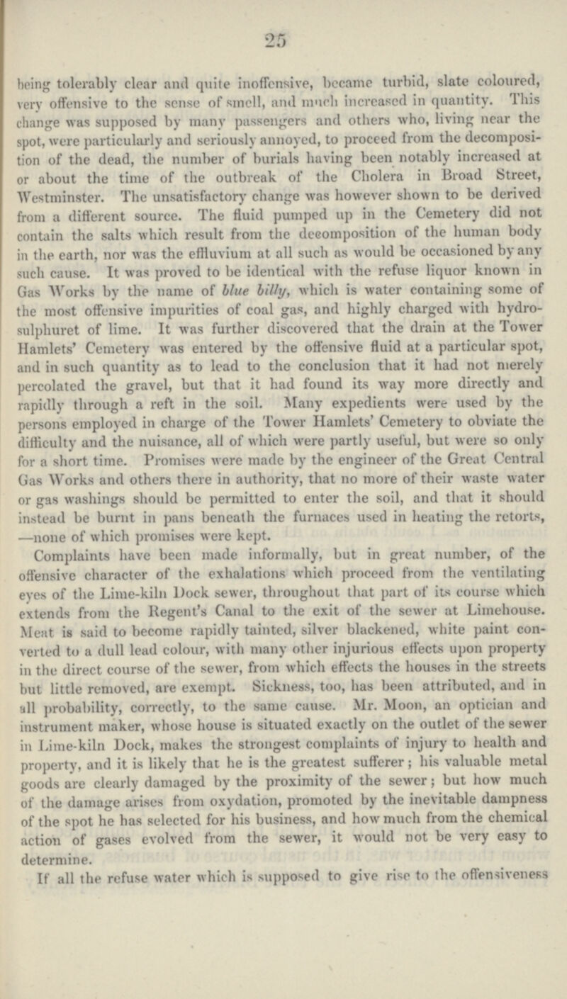 25 being tolerably clear and quite inoffensive, became turbid, slate coloured, very offensive to the sense of smell, and much increased in quantity. This change was supposed by many passengers and others who, living near the spot, were particularly and seriously annoyed, to proceed from the decomposi tion of the dead, the number of burials having been notably increased at or about the time of the outbreak of the Cholera in Broad Street, Westminster. The unsatisfactory change was however shown to be derived from a different source. The fluid pumped up in the Cemetery did not contain the salts which result from the decomposition of the human body in the earth, nor was the effluvium at all such as would be occasioned by any such cause. It was proved to be identical with the refuse liquor known in Gas Works by the name of blue billy, which is water containing some of the most offensive impurities of coal gas, and highly charged with hydro sulpliuret of lime. It was further discovered that the drain at the Tower Hamlets' Cemetery was entered by the offensive fluid at a particular spot, and in such quantity as to lead to the conclusion that it had not merely percolated the gravel, but that it had found its way more directly and rapidly through a reft in the soil. Many expedients were used by the persons employed in charge of the Tower Hamlets' Cemetery to obviate the difficulty and the nuisance, all of which were partly useful, but were so only for a short time. Promises were made by the engineer of the Great Central Gas Works and others there in authority, that no more of their waste water or gas washings should be permitted to enter the soil, and that it should instead be burnt in pans beneath the furnaces used in heating the retorts, —none of which promises were kept. Complaints have been made informally, but in great number, of the offensive character of the exhalations which proceed from the ventilating eyes of the Lime-kiln Dock sewer, throughout that part of its course which extends from the Regent's Canal to the exit of the sewer at Liinehouse. Meat is said to become rapidly tainted, silver blackened, white paint con verted to a dull lead colour, with many other injurious effects upon property in the direct course of the sewer, from which effects the houses in the streets but little removed, are exempt. Sickness, too, has been attributed, and in all probability, correctly, to the same cause. Mr. Moon, an optician and instrument maker, whose house is situated exactly on the outlet of the sewer in Lime-kiln Dock, makes the strongest complaints of injury to health and property, and it is likely that he is the greatest sufferer; his valuable metal goods are clearly damaged by the proximity of the sewer; but how much of the damage arises from oxydation, promoted by the inevitable dampness of the spot he has selected for his business, and how much from the chemical action of gases evolved from the sewer, it would not be very easy to determine. If all the refuse water which is supposed to give rise to the offensiveness