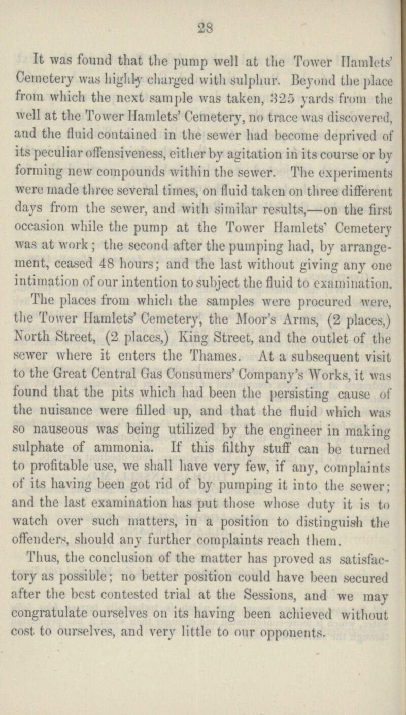 28 It was found that the pump well at the Tower Hamlets' Cemetery was highly charged with sulphur. Beyond the place from which the next sample was taken, 325 yards from the well at the Tower Hamlets' Cemetery, no trace was discovered, and the fluid contained in the sewer had become deprived of its peculiar offensiveness, either by agitation in its course or by forming new compounds within the sewer. The experiments were made three several times, on fluid taken on three different days from the sewer, and with similar results,—on the first occasion while the pump at the Tower Hamlets Cemetery was at work; the second after the pumping had, by arrange ment, ceased 48 hours; and the last without giving any one intimation of our intention to subject the fluid to examination. The places from which the samples were procured were, the Tower Hamlets' Cemetery, the Moor's Arms, (2 places,) North Street, (2 places,) King Street, and the outlet of the sewer where it enters the Thames. At a subsequent visit to the Great Central Gas Consumers' Company's Works, it was found that the pits which had been the persisting cause of the nuisance were filled up, and that the fluid which was so nauseous was being utilized by the engineer in making sulphate of ammonia. If this filthy stuff- can be turned to profitable use, we shall have very few, if any, complaints of its having been got rid of by pumping it into the sewer; and the last examination has put those whose duty it is to watch over such matters, in a position to distinguish the offenders, should any further complaints reach Ihem. Thus, the conclusion of the matter has proved as satisfac tory as possible; no better position could have been secured after the best contested trial at the Sessions, and we may congratulate ourselves on its having been achieved without cost to ourselves, and very little to our opponents.