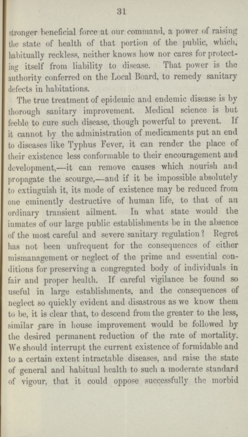 31 stronger beneficial force at our command, a power of raising tlie state of health of that portion of the public, which, habitually reckless, neither knows how nor cares for protect ing itself from liability to disease. That power is the authority conferred on the Local Board, to remedy sanitary defects in habitations. The true treatment of epidemic and endemic disease is by thorough sanitary improvement. Medical science is but feeble to cure such disease, though powerful to prevent. If it cannot by the administration of medicaments put an end to diseases like Typhus Fever, it can render the place of their existence less conformable to their encouragement and development,—it can remove causes which nourish and propagate the scourge,—and if it be impossible absolutely to extinguish it, its mode of existence may be reduced from one eminently destructive of human life, to that of an ordinary transient ailment. In what state would the inmates of our large public establishments be in the absence of the most careful and severe sanitary regulation? Regret has not been unfrequent for the consequences of either mismanagement or neglect of the prime and essential con ditions for preserving a congregated body of individuals in fair and proper health. If careful vigilance be found so useful in large establishments, and the consequences of neglect so quickly evident and disastrous as we know them to be, it is clear that, to descend from the greater to the less, similar pare in house improvement would be followed by the desired permanent reduction of the rate of mortality. We should interrupt the current existence of formidable and to a certain extent intractable diseases, and raise the state of general and habitual health to such a moderate standard of vigour, that it could oppose successfully the morbid