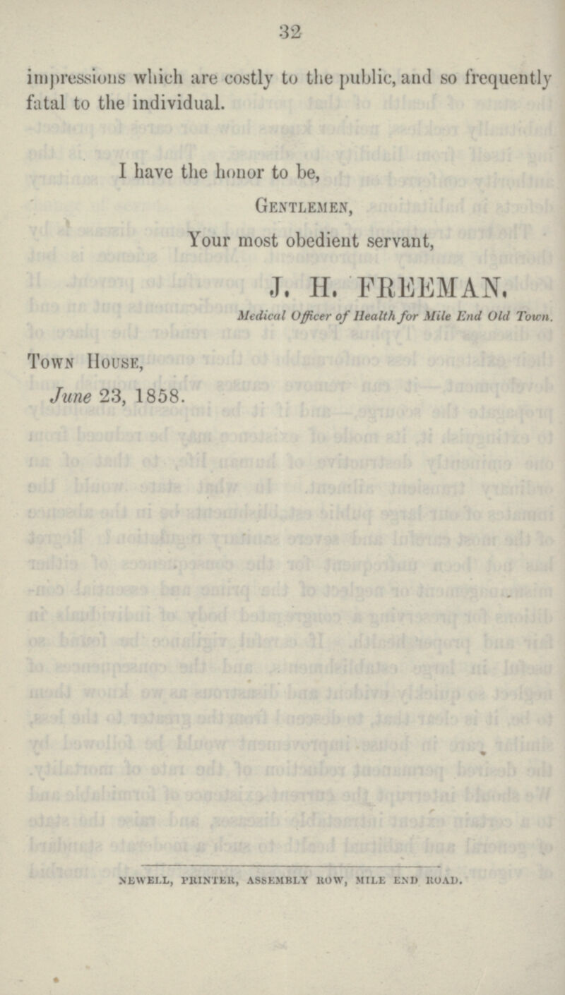 32 impressions which are costly to the public, and so frequently fatal to the individual. I have the honor to be, Gentlemen, Your most obedient servant, J. H. FREEMAN. Medical Officer of Health for Mile End Old Town. Town House, June 23, 1858. NEWELL, PRINTER, ASSEMBLY HOW, 5IILE END 110AD.
