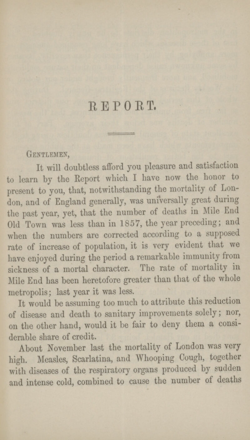 REPORT. Gentlemen, It will doubtless afford you pleasure and satisfaction to learn by the Report which I have now the honor to present to you, that, notwithstanding the mortality of Lon don, and of England generally, was universally great during the past year, yet, that the number of deaths in Mile End Old Town was less than in 1857, the year preceding; and when the numbers are corrected according to a supposed rate of increase of population, it is very evident that we have enjoyed during the period a remarkable immunity from sickness of a mortal character. The rate of mortality in Mile End has been heretofore greater than that of the whole metropolis; last year it was less. It would be assuming too much to attribute this reduction of disease and death to sanitary improvements solely; nor, on the other hand, would it be fair to deny them a consi derable share of credit. About November last the mortality of London was very high. Measles, Scarlatina, and Whooping Cough, together with diseases of the respiratory organs produced by sudden and intense cold, combined to cause the number of deaths
