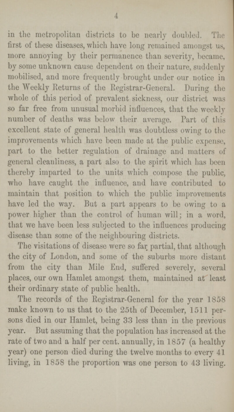 4 in the metropolitan districts to be nearly doubled. The first of these diseases, which have long remained amongst us, more annoying by their permanence than severity, became, by some unknown cause dependent on their nature, suddenly mobilised, and more frequently brought under our notice in the Weekly Returns of the Registrar-General. During the whole of this period of prevalent sickness, our district was so far free from unusual morbid influences, that the weekly number of deaths was below their average. Part of this excellent state of general health was doubtless owing to the improvements which have been made at the public expense, part to the better regulation of drainage and matters of general cleanliness, a part also to the spirit which has been thereby imparted to the units which compose the public, who have caught the influence, and have contributed to maintain that position to which the public improvements have led the way. But a part appears to be owing to a power higher than the control of human will; in a word, that we have been less subjected to the influences producing disease than some of the neighbouring districts. The visitations of disease were so far partial, that although the city of London, and some of the suburbs more distant from the city than Mile End, suffered severely, several places, our own Hamlet amongst them, maintained at least their ordinary state of public health. The records of the Registrar-General for the year 1858 make known to us that to the 25th of December, 1511 per sons died in our Hamlet, being 33 less than in the previous year. But assuming that the population has increased at the rate of two and a half per cent. annually, in 1857 (a healthy year) one person died during the twelve months to every 41 living, in 1858 the proportion was one person to 43 living.