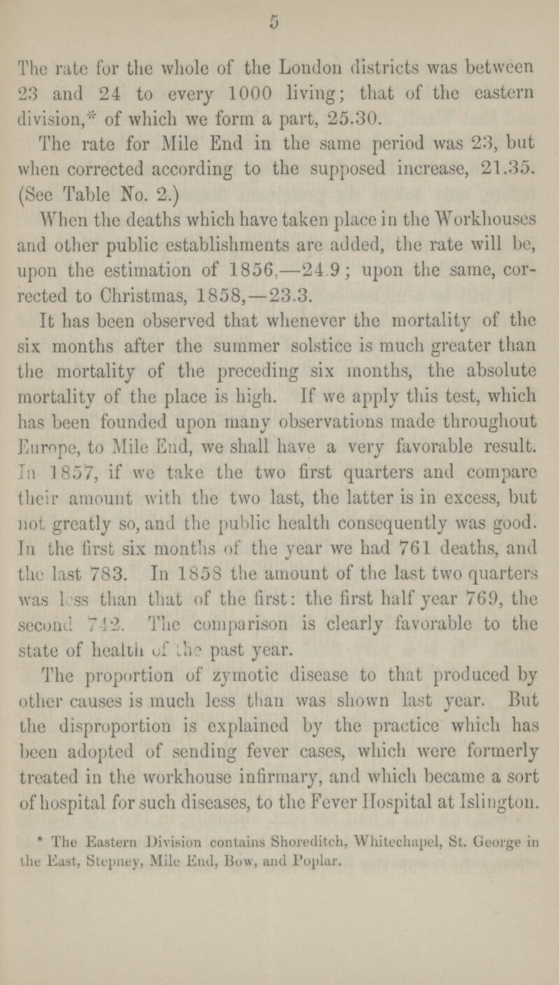 5 The rate for the whole of the London districts was between 23 and 24 to every 1000 living; that of the eastern division,* of which we form a part, 25.30. The rate for Mile End in the same period was 23, but when corrected according to the supposed increase, 21.35. (See Table No. 2.) When the deaths which have taken place in the Workhouses and other public establishments are added, the rate will be, upon the estimation of 1856,—24.9; upon the same, cor rected to Christmas, 1858,—23.3. It has been observed that whenever the mortality of the six months after the summer solstice is much greater than the mortality of the preceding six months, the absolute mortality of the place is high. If we apply this test, which has been founded upon many observations made throughout Europe, to Mile End, we shall have a very favorable result. In 1857, if we take the two first quarters and compare their amount with the two last, the latter is in excess, but not greatly so, and the public health consequently was good. In the first six months of the year we had 761 deaths, and the last 783. In 1858 the amount of the last two quarters was less than that of the first: the first half year 769, the second 742. The comparison is clearly favorable to the state of health of ihe past year. The proportion of zymotic disease to that produced by other causes is much less than was shown last year. But the disproportion is explained by the practice which has been adopted of sending fever cases, which were formerly treated in the workhouse infirmary, and which became a sort of hospital for such diseases, to the Fever Hospital at Islington. * The Eastern Division contains Shoreditch, White chapel, St. George in the East, Stepney, Mile End, Bow, and Poplar.