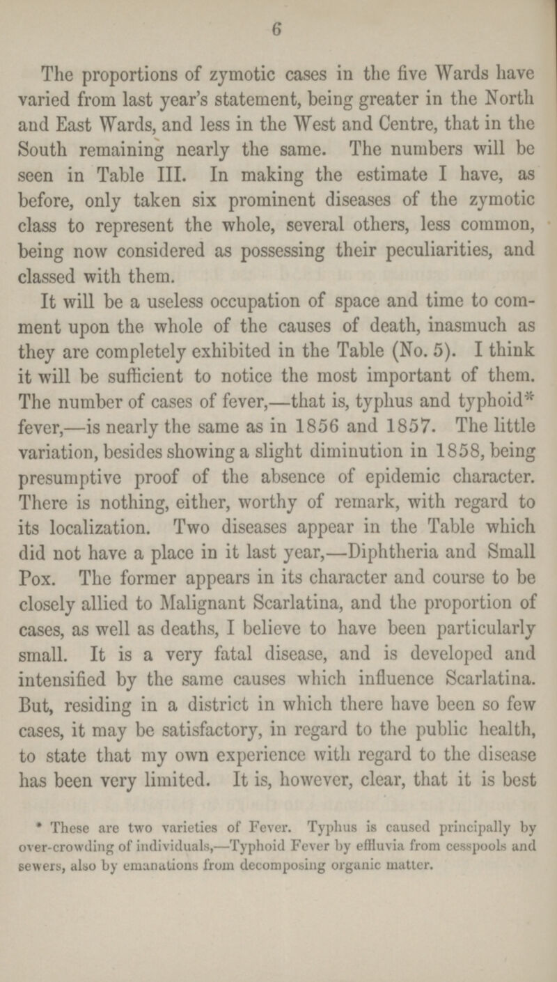 6 The proportions of zymotic cases in the five Wards have varied from last year's statement, being greater in the North and East Wards, and less in the West and Centre, that in the South remaining nearly the same. The numbers will be seen in Table III. In making the estimate I have, as before, only taken six prominent diseases of the zymotic class to represent the whole, several others, less common, being now considered as possessing their peculiarities, and classed with them. It will be a useless occupation of space and time to com ment upon the whole of the causes of death, inasmuch as they are completely exhibited in the Table (No. 5). I think it will be sufficient to notice the most important of them. The number of cases of fever,—that is, typhus and typhoid* fever,—is nearly the same as in 1856 and 1857. The little variation, besides showing a slight diminution in 1858, being presumptive proof of the absence of epidemic character. There is nothing, either, worthy of remark, with regard to its localization. Two diseases appear in the Table which did not have a place in it last year,—Diphtheria and Small Pox. The former appears in its character and course to be closely allied to Malignant Scarlatina, and the proportion of cases, as well as deaths, I believe to have been particularly small. It is a very fatal disease, and is developed and intensified by the same causes which influence Scarlatina. But, residing in a district in which there have been so few cases, it may be satisfactory, in regard to the public health, to state that my own experience with regard to the disease has been very limited. It is, however, clear, that it is best * These are two varieties of Fever. Typhus is caused principally by over-crowding of individuals,—Typhoid Fever by effluvia from cesspools and sewers, also by emanations from decomposing organic matter.