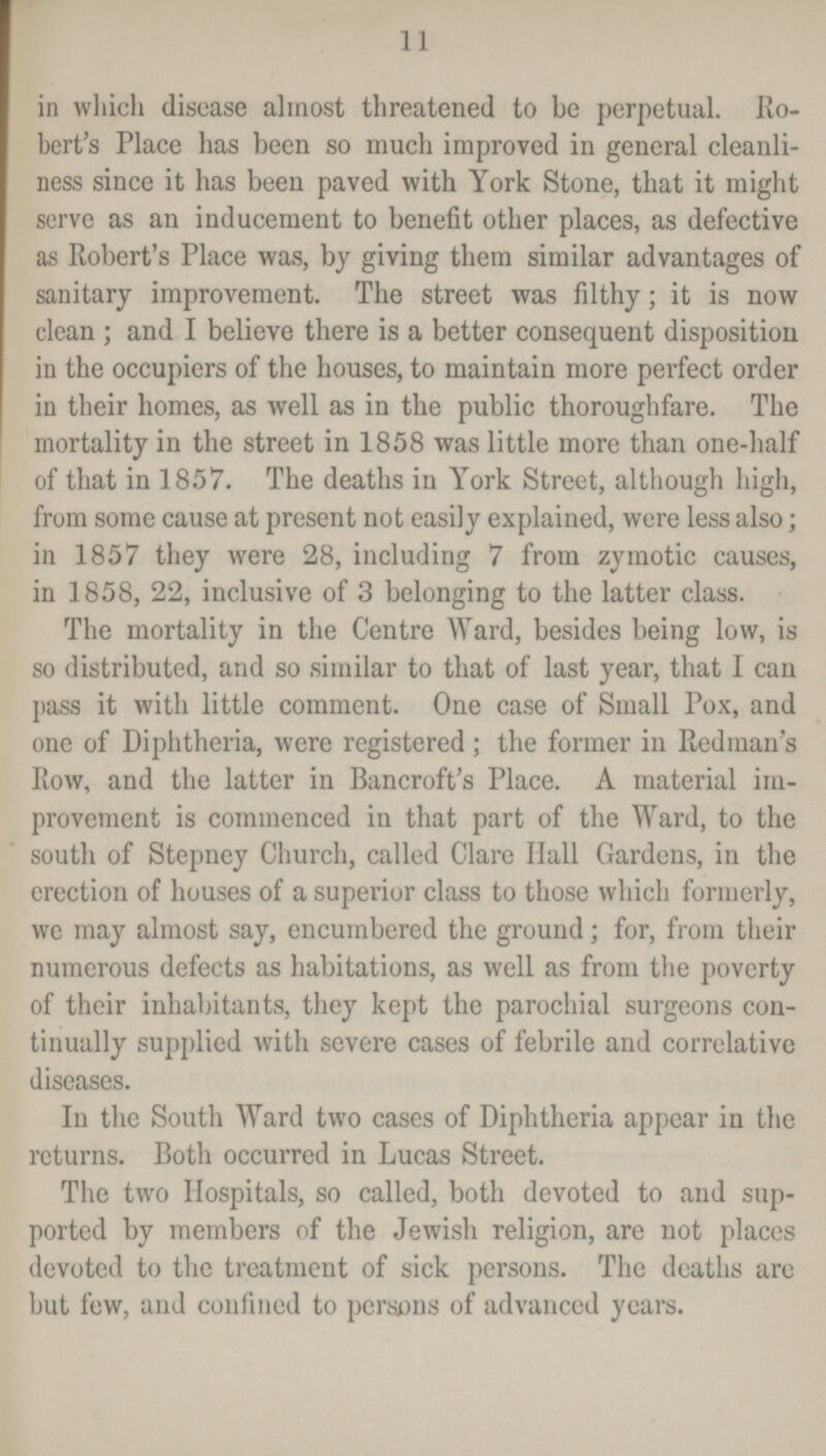 11 in which disease almost threatened to be perpetual. Ro bert's Place has been so much improved in general cleanli ness since it has been paved with York Stone, that it might serve as an inducement to benefit other places, as defective as Robert's Place was, by giving them similar advantages of sanitary improvement. The street was filthy; it is now clean; and I believe there is a better consequent disposition in the occupiers of the houses, to maintain more perfect order in their homes, as well as in the public thoroughfare. The mortality in the street in 1858 was little more than one-half of that in 1857. The deaths in York Street, although high, from some cause at present not easily explained, were less also; in 1857 they were 28, including 7 from zymotic causes, in 1858, 22, inclusive of 3 belonging to the latter class. The mortality in the Centre Ward, besides being low, is so distributed, and so similar to that of last year, that I can pass it with little comment. One case of Small Pox, and one of Diphtheria, were registered ; the former in Redman's Row, and the latter in Bancroft's Place. A material im provement is commenced in that part of the Ward, to the south of Stepney Church, called Clare Hall Gardens, in the erection of houses of a superior class to those which formerly, we may almost say, encumbered the ground; for, from their numerous defects as habitations, as well as from the poverty of their inhabitants, they kept the parochial surgeons con tinually supplied with severe cases of febrile and correlative diseases. In the South Ward two cases of Diphtheria appear in the returns. Both occurred in Lucas Street. The two Hospitals, so called, both devoted to and sup ported by members of the Jewish religion, are not places devoted to the treatment of sick persons. The deaths are but few, and confined to persons of advanced years.