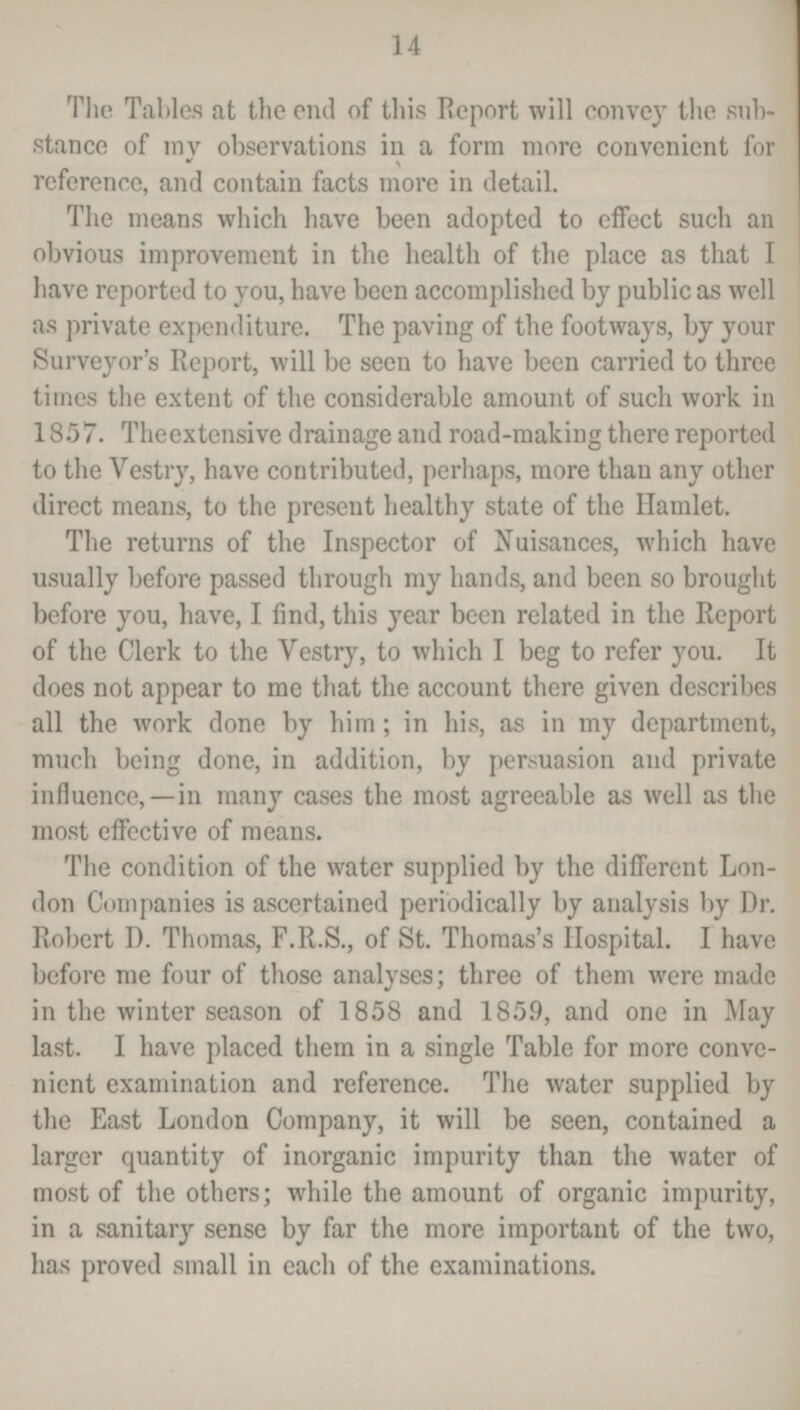 14 The Tables at the end of this Report will convey the sub stance of my observations in a form more convenient for reference, and contain facts more in detail. The means which have been adopted to effect such an obvious improvement in the health of the place as that I have reported to you, have been accomplished by public as well as private expenditure. The paving of the footways, by your Surveyor's Report, will be seen to have been carried to three times the extent of the considerable amount of such work in 1857. Theextensive drainage and road-making there reported to the Vestry, have contributed, perhaps, more than any other direct means, to the present healthy state of the Hamlet. The returns of the Inspector of Nuisances, which have usually before passed through my hands, and been so brought before you, have, I find, this year been related in the Report of the Clerk to the Vestry, to which I beg to refer you. It does not appear to me that the account there given describes all the work done by him; in his, as in my department, much being done, in addition, by persuasion and private influence,—in many cases the most agreeable as well as the most effective of means. The condition of the water supplied by the different Lon don Companies is ascertained periodically by analysis by Dr. Robert D. Thomas, F.R.S., of St. Thomas's Hospital. I have before me four of those analyses; three of them were made in the winter season of 1858 and 1859, and one in May last. I have placed them in a single Table for more conve nient examination and reference. The water supplied by the East London Company, it will be seen, contained a larger quantity of inorganic impurity than the water of most of the others; while the amount of organic impurity, in a sanitary sense by far the more important of the two, has proved small in each of the examinations.